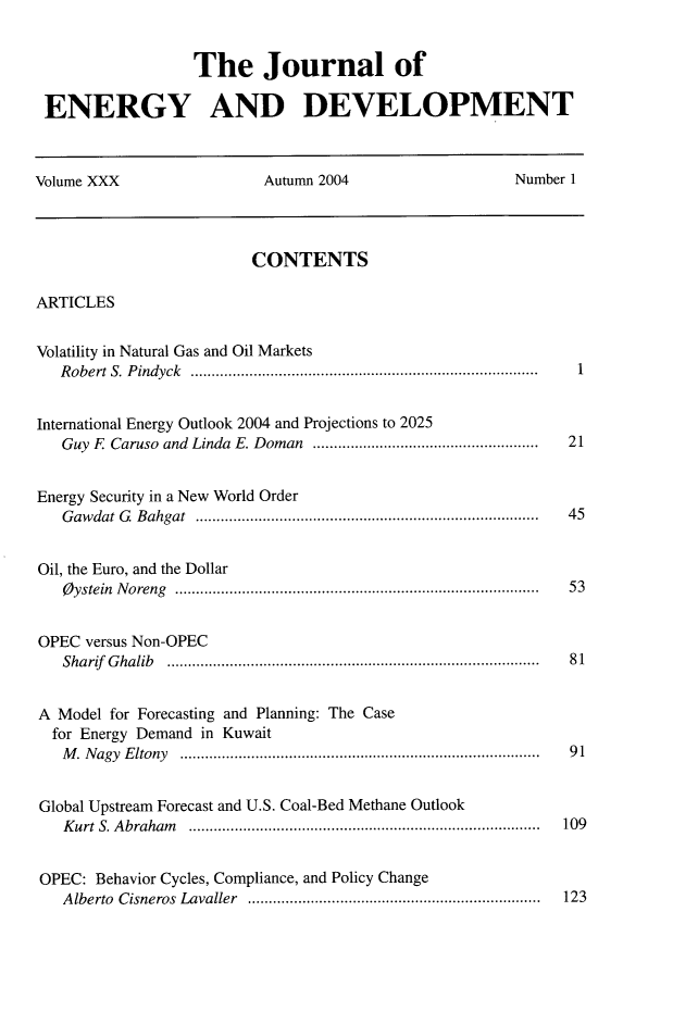 handle is hein.journals/jeldv30 and id is 1 raw text is: The Journal of
ENERGY AND DEVELOPMENT
Volume XXX                      Autumn 2004                       Number 1
CONTENTS
ARTICLES
Volatility in Natural Gas and Oil Markets
R obert S. P indyck  ...................................................................................  1
International Energy Outlook 2004 and Projections to 2025
Guy  E  Caruso  and  Linda  E. Doman  ......................................................  21
Energy Security in a New World Order
G aw dat  G. B ahgat  ..................................................................................  45
Oil, the Euro, and the Dollar
O ystein  N oreng  .......................................................................................  53
OPEC versus Non-OPEC
Sharif  G halib  ........................................................................................ .  8 1
A Model for Forecasting and Planning: The Case
for Energy Demand in Kuwait
M . N agy  E ltony  ......................................................................................  9 1
Global Upstream Forecast and U.S. Coal-Bed Methane Outlook
K urt  S. A braham  ....................................................................................  109
OPEC: Behavior Cycles, Compliance, and Policy Change
A lberto  Cisneros  Lavaller  ......................................................................  123


