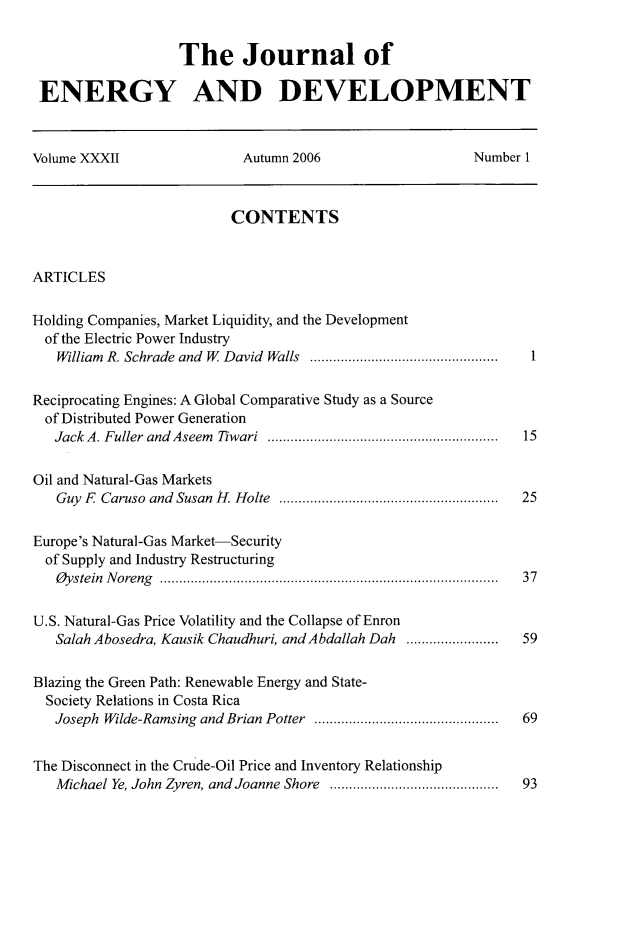 handle is hein.journals/jeldv32 and id is 1 raw text is: The Journal of
ENERGY AND DEVELOPMENT
Volume XXXII                 Autumn 2006                    Number 1
CONTENTS
ARTICLES
Holding Companies, Market Liquidity, and the Development
of the Electric Power Industry
William  R. Schrade and  W  David  Walls  .................................................  1
Reciprocating Engines: A Global Comparative Study as a Source
of Distributed Power Generation
Jack A. Fuller and Aseem Tiwari ............................................................ 15
Oil and Natural-Gas Markets
Guy F Caruso and Susan H. Holte ......................................................... 25
Europe's Natural-Gas Market-Security
of Supply and Industry Restructuring
Oystein Noreng ........................................................................................ 37
U.S. Natural-Gas Price Volatility and the Collapse of Enron
Salah Abosedra, Kausik Chaudhuri, and Abdallah Dah ........................  59
Blazing the Green Path: Renewable Energy and State-
Society Relations in Costa Rica
Joseph  Wilde-Ramsing  and Brian Potter  ................................................  69
The Disconnect in the Crude-Oil Price and Inventory Relationship
Michael Ye, John Zyren, and Joanne Shore  ............................................  93


