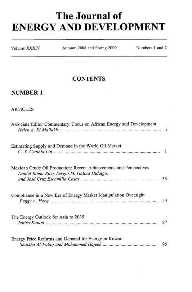 handle is hein.journals/jeldv34 and id is 1 raw text is: The Journal of
ENERGY AND DEVELOPMENT
Volume XXXIV   Autumn 2008 and Spring 2009  Numbers 1 and 2

CONTENTS
NUMBER 1
ARTICLES
Associate Editor Commentary: Focus on African Energy and Development
Helen A. El Mallakh ..................................................................................... i
Estimating Supply and Demand in the World Oil Market
C.-Y. Cynthia Lin ......................................................................................... 1
Mexican Crude Oil Production: Recent Achievements and Perspectives
Daniel Romo Rico, Sergio M. Galina Hidalgo,
and  Jose  Cruz  Escamilla  Casas  ..............................................................  33
Compliance in a New Era of Energy Market Manipulation Oversight
P eggy  A .  H eeg  .........................................................................................  53
The Energy Outlook for Asia to 2035
Ichiro Kutani .............................................................................................. 87
Energy Price Reforms and Demand for Energy in Kuwait
Shaikha Al-Fulaij and Mohammed Hajeeh ............................................  95


