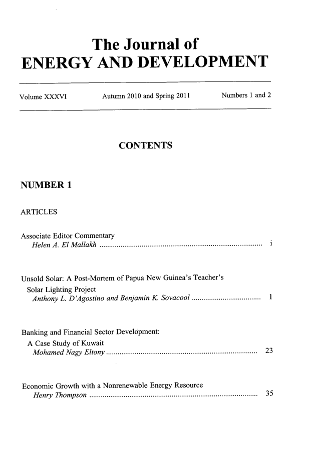 handle is hein.journals/jeldv36 and id is 1 raw text is: The Journal of
ENERGY AND DEVELOPMENT
Volume XXXVI   Autumn 2010 and Spring 2011  Numbers 1 and 2

CONTENTS
NUMBER 1
ARTICLES
Associate Editor Commentary
Helen  A. El M allakh  .....................................................................  i
Unsold Solar: A Post-Mortem of Papua New Guinea's Teacher's
Solar Lighting Project
Anthony L. D'Agostino and Benjamin K. Sovacool ...................................  1
Banking and Financial Sector Development:
A Case Study of Kuwait
M oham ed  N agy  E ltony  ...............................................................................  23
Economic Growth with a Nonrenewable Energy Resource
Henry Thompson ....................................................................................... 35


