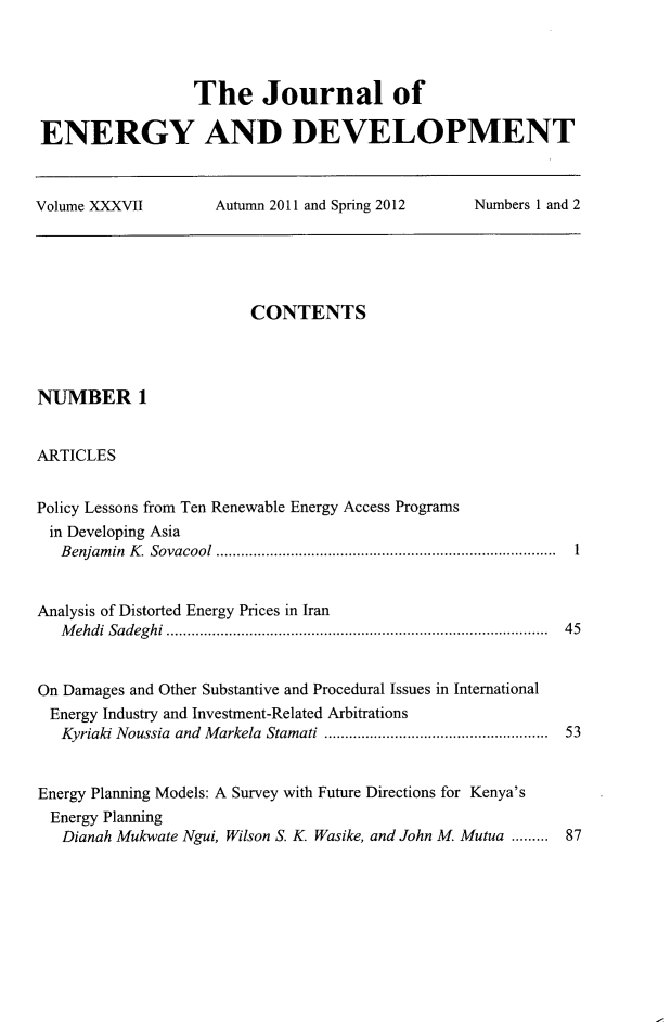 handle is hein.journals/jeldv37 and id is 1 raw text is: The Journal of
ENERGY AND DEVELOPMENT
Volume XXXVII  Autumn 2011 and Spring 2012  Numbers 1 and 2

CONTENTS
NUMBER 1
ARTICLES
Policy Lessons from Ten Renewable Energy Access Programs
in Developing Asia
Benjamin K. Sovacool .................................................................................. 1
Analysis of Distorted Energy Prices in Iran
M ehdi  Sadeghi ..........................................................................................  45
On Damages and Other Substantive and Procedural Issues in International
Energy Industry and Investment-Related Arbitrations
Kyriaki Noussia  and  M arkela  Stamati .....................................................  53
Energy Planning Models: A Survey with Future Directions for Kenya's
Energy Planning
Dianah Mukwate Ngui, Wilson S. K. Wasike, and John M. Mutua ......... 87


