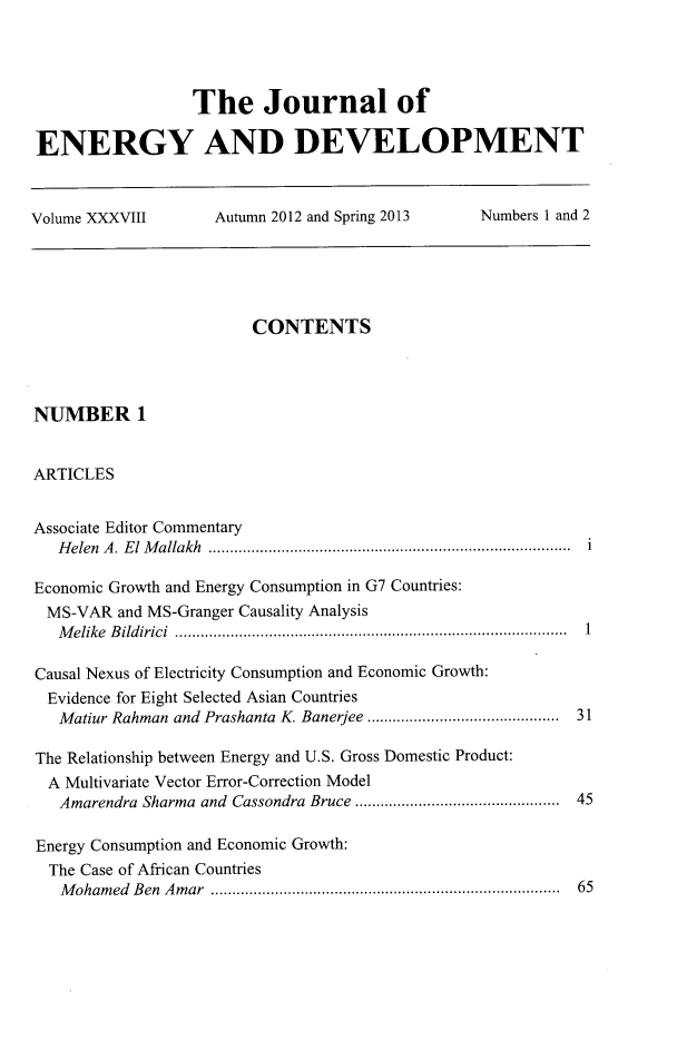 handle is hein.journals/jeldv38 and id is 1 raw text is: The Journal of
ENERGY AND DEVELOPMENT
Volume XXXVIII  Autumn 2012 and Spring 2013  Numbers 1 and 2

CONTENTS
NUMBER 1
ARTICLES
Associate Editor Commentary
Helen A. El Mallakh ..................................................................................... i
Economic Growth and Energy Consumption in G7 Countries:
MS-VAR and MS-Granger Causality Analysis
M elike  B ildirici  ........................................................................ ... .......  1
Causal Nexus of Electricity Consumption and Economic Growth:
Evidence for Eight Selected Asian Countries
Matiur Rahman and Prashanta K. Banerjee ............................................ 31
The Relationship between Energy and U.S. Gross Domestic Product:
A Multivariate Vector Error-Correction Model
Amarendra Sharma and Cassondra Bruce ............................................... 45
Energy Consumption and Economic Growth:
The Case of African Countries
M oham ed  B en  A m ar  ................................................................................  65


