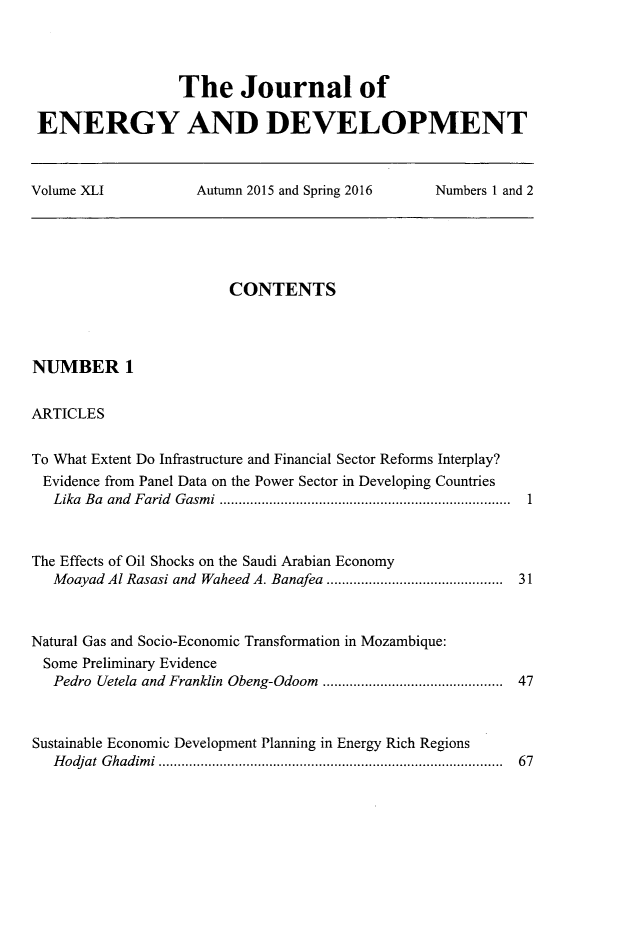 handle is hein.journals/jeldv41 and id is 1 raw text is: The Journal of
ENERGY AND DEVELOPMENT
Volume XLI    Autumn 2015 and Spring 2016  Numbers 1 and 2

CONTENTS

NUMBER 1
ARTICLES

To What Extent Do Infrastructure and Financial Sector Reforms Interplay?
Evidence from Panel Data on the Power Sector in Developing Countries
Lika Ba and Farid Gasmi ............................................................................
The Effects of Oil Shocks on the Saudi Arabian Economy
Moayad Al Rasasi and Waheed A. Banafea ..............................................
Natural Gas and Socio-Economic Transformation in Mozambique:
Some Preliminary Evidence
Pedro Uetela and Franklin Obeng-Odoom ...............................................
Sustainable Economic Development Planning in Energy Rich Regions
Hodjat Ghadimi ..........................................................................................

1
31
47

67



