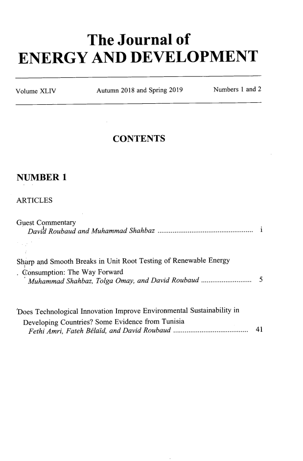handle is hein.journals/jeldv44 and id is 1 raw text is: The Journal of
ENERGY AND DEVELOPMENT
Volume XLIV   Autumn 2018 and Spring 2019  Numbers 1 and 2

CONTENTS
NUMBER 1
ARTICLES
Guest Commentary
Davia1 Roubaud and Muhammad Shahbaz  ................................................  i
Sh rp and Smooth Breaks in Unit Root Testing of Renewable Energy
. consumption: The Way Forward
Muhammad Shahbaz, Tolga Omay, and David Roubaud .......................... 5
'Does Technological Innovation Improve Environmental Sustainability in
Developing Countries? Some Evidence from Tunisia
Fethi Amri, Fateh Belaid, and David Roubaud  ........................................  41



