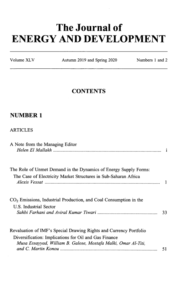 handle is hein.journals/jeldv45 and id is 1 raw text is: The Journal of
ENERGY AND DEVELOPMENT
Volume XLV   Autumn 2019 and Spring 2020  Numbers 1 and 2

CONTENTS
NUMBER 1
ARTICLES
A Note from the Managing Editor
Helen El Mallakh .......................................................................................... i
The Role of Unmet Demand in the Dynamics of Energy Supply Forms:
The Case of Electricity Market Structures in Sub-Saharan Africa
Alexis Vessat ................................................................................................ 1
CO2 Emissions, Industrial Production, and Coal Consumption in the
U.S. Industrial Sector
Sahbi Farhani and Aviral Kumar Tiwari .................................................  33
Revaluation of IMF's Special Drawing Rights and Currency Portfolio
Diversification: Implications for Oil and Gas Finance
Musa Essayyad, William B. Galose, Mostafa Malki, Omar Al-Titi,
and  C . M artin  K onou  .................................................................................  51


