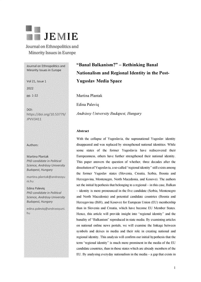 handle is hein.journals/jemie21 and id is 1 raw text is: J E 1 E
Joural on Ethnopoliics and
Minority issues in Europe
Jsurnal onEtntoPci tics and     Banal Balkanism? - Rethinking Banal
Nationalism     and Regional Identity in the Post-
Vo 21    ue                     Yugoslav Media Space
pp. 1-22                        Martina Plantak
Edina Paleviq
DOI:
Andrdssy University Budapest, Hungary
Abstract
With the collapse of Yugoslavia, the supranational Yugoslav identity
Authors:                        disappeared and was replaced by strengthened national identities. While
some states of the former Yugoslavia have rediscovered their
Ma rti n Pnta k                Europeanness, others have further strengthened their national identity.
This paper answers the question of whether, three decades after the
dissolution of Yugoslavia, a so-called regional identity still exists among
the former Yugoslav states (Slovenia, Croatia, Serbia, Bosnia and
Herzegovina, Montenegro, North Macedonia, and Kosovo). The authors
set the initial hypothesis that belonging to a regional - in this case, Balkan
a- identity is more pronounced in the five candidate (Serbia, Montenegro
and North Macedonia) and potential candidate countries (Bosnia and
Herzegovina (BiH), and Kosovo) for European Union (EU) membership
than in Slovenia and Croatia, which have become EU Member States.
Hence, this article will provide insight into regional identity and the
banality of Balkanism reproduced in state media. By examining articles
on national online news portals, we will examine the linkage between
symbols and deixes in media and their role in creating national and
regional identity. This analysis will confirm our initial hypothesis that the
term regional identity is much more prominent in the media of the EU
candidate countries, than in those states which are already members of the
EU. By analysing everyday nationalism in the media - a gap that exists in

1


