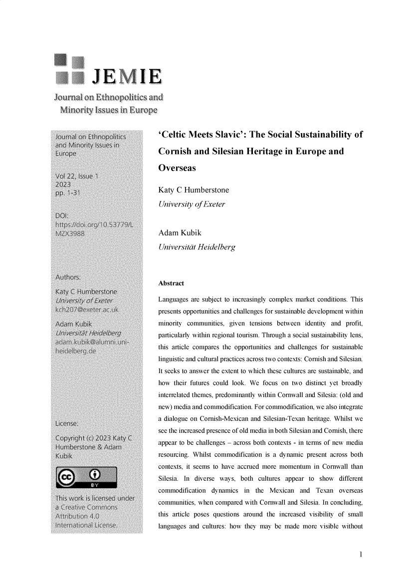 handle is hein.journals/jemie22 and id is 1 raw text is: 









            JE iIE






Journal on Ethnopo~tiis          'Celtic  Meets Slavic': The Social Sustainability of
andi Minority issues in
Europe                           Cornish and Silesian Heritage in Europe and

                                 Overseas
Vol 22; Issue 1
2023
. o 1-31                         Katy C  Humberstone
                                 University of Exeter
DO]:

                                 Adam   Kubik

                                 Universitat Heidelberg



Authors:
                                 Abstract
KatyC  Humberstone
University of Exeter             Languages are subject to increasingly complex market conditions. This
                                 presents opportunities and challenges for sustainable development within

Adam  Kubi <minority communities, given tensions between identity and profit,
                                 particularly within regional tourism. Through a social sustainability lens,
                                 this article compares the opportunities and challenges for sustainable

                                 linguistic and cultural practices across two contexts: Cornish and Silesian.
                                 It seeks to answer the extent to which these cultures are sustainable, and
                                 how their futures could look. We focus on two distinct yet broadly
                                 interrelated themes, predominantly within Cornwall and Silesia: (old and
                                 new) media and commodification. For commodification, we also integrate
                                 a dialogue on Cornish-Mexican and Silesian-Texan heritage. Whilst we
L:icense:
                                 see the increased presence of old media in both Silesian and Cornish, there
Copyright (c) 2023 Katy C
                                 appear to be challenges - across both contexts - in terms of new media
Kubik                            resourcing. Whilst commodification is a dynamic present across both
                                 contexts, it seems to have accrued more momentum in Cornwall than
            !                    Silesia. In diverse ways, both cultures appear to  show  different
                                 commodification dynamics   in the  Mexican  and   Texan  overseas
                                 communities, when compared with Cornwall and Silesia. In concluding,
                                 this article poses questions around the increased visibility of small
                                 languages and cultures: how they may be made more  visible without


1



