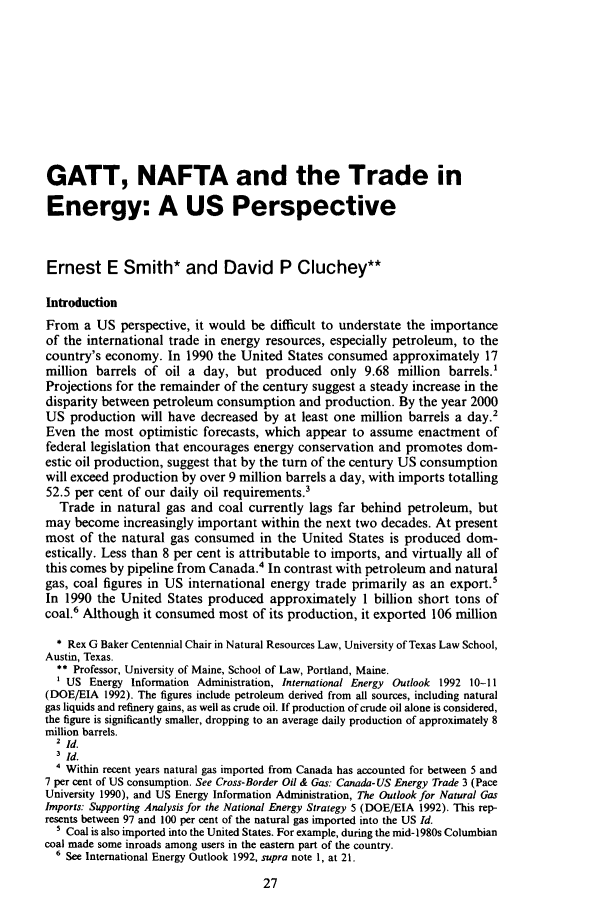 handle is hein.journals/jenrl12 and id is 37 raw text is: GATT, NAFTA and the Trade in
Energy: A US Perspective
Ernest E Smith* and David P Cluchey**
Introduction
From a US perspective, it would be difficult to understate the importance
of the international trade in energy resources, especially petroleum, to the
country's economy. In 1990 the United States consumed approximately 17
million barrels of oil a day, but produced only 9.68 million barrels.'
Projections for the remainder of the century suggest a steady increase in the
disparity between petroleum consumption and production. By the year 2000
US production will have decreased by at least one million barrels a day.2
Even the most optimistic forecasts, which appear to assume enactment of
federal legislation that encourages energy conservation and promotes dom-
estic oil production, suggest that by the turn of the century US consumption
will exceed production by over 9 million barrels a day, with imports totalling
52.5 per cent of our daily oil requirements.3
Trade in natural gas and coal currently lags far behind petroleum, but
may become increasingly important within the next two decades. At present
most of the natural gas consumed in the United States is produced dom-
estically. Less than 8 per cent is attributable to imports, and virtually all of
this comes by pipeline from Canada.4 In contrast with petroleum and natural
gas, coal figures in US international energy trade primarily as an export.5
In 1990 the United States produced approximately 1 billion short tons of
coal.6 Although it consumed most of its production, it exported 106 million
* Rex G Baker Centennial Chair in Natural Resources Law, University of Texas Law School,
Austin, Texas.
** Professor, University of Maine, School of Law, Portland, Maine.
US Energy Information Administration, International Energy Outlook 1992 10-11
(DOE/EIA 1992). The figures include petroleum derived from all sources, including natural
gas liquids and refinery gains, as well as crude oil. If production of crude oil alone is considered,
the figure is significantly smaller, dropping to an average daily production of approximately 8
million barrels.
2 Id.
3 id.
' Within recent years natural gas imported from Canada has accounted for between 5 and
7 per cent of US consumption. See Cross-Border Oil & Gas: Canada- US Energy Trade 3 (Pace
University 1990), and US Energy Information Administration, The Outlook for Natural Gas
Imports: Supporting Analysis for the National Energy Strategy 5 (DOE/EIA 1992). This rep-
resents between 97 and 100 per cent of the natural gas imported into the US Id.
' Coal is also imported into the United States. For example, during the mid- 1980s Columbian
coal made some inroads among users in the eastern part of the country.
6 See International Energy Outlook 1992, supra note 1, at 21.


