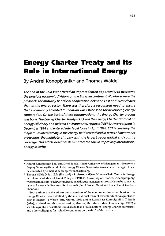 handle is hein.journals/jenrl24 and id is 531 raw text is: Energy Charter Treaty and its
Role in International Energy
By Andrei Konoplyanik* and Thomas Widet
The end of the Cold War offered an unprecedented opportunity to overcome
the previous economic divisions on the Eurasian continent. Nowhere were the
prospects for mutually beneficial cooperation between East and West clearer
than in the energy sector. There was therefore a recognised need to ensure
that a commonly accepted foundation was established for developing energy
cooperation. On the basis of these considerations, the Energy Charter process
was born. The Energy Charter Treaty (ECT) and the Energy Charter Protocol on
Energy Efficiency and Related Environmental Aspects (PEEREA) were signed in
December 1994 and entered into legal force in April 1998. ECT is currently the
major multilateral treaty in the energy field around and in terms of investment
protection, the multilateral treaty with the largest geographical and country
coverage. This article describes its multifaceted role in improving international
energy security.
 Andrei Konoplyanik PhD and Dr of Sc (Ec) (State University of Management, Moscow) is
Deputy Secretary-General of the Energy Charter Secretariat (www.encharter.org). He can
be contacted by e-mail at depsecgen@encharter.org.
t Thomas Wdlde Dr iur, LLM (Harvard) is Professor andJean-Monnet Chair, Centre for Energy,
Petroleum and Mineral Law & Policy (CEPMLP), University of Dundee. www.cepmlp.org;
www.gasandoil.com/ogel; www.transnational-dispute-management.com. He can be contacted
by e-mail at twwalde@aol.com. Rechtsanwalt (Frankfurt am Main) and Essex Court Chambers
(London).
Both authors are the editors and co-authors of the comprehensive edited book on the
Energy Charter Treaty, drafted by the international team of experts, which was published
both in English (T Wflde (ed), Kluwer, 1996) and in Russian (A Konoplyanik & T Wslde
(eds)), updated and shortened version, Moscow, Mezhdunarodnye Otnosheniya, 2002) -
see bibliography. The authors would like to thank Pascal Laffont (Energy Charter Secretariat)
and other colleagues for valuable comments on the draft of this article.


