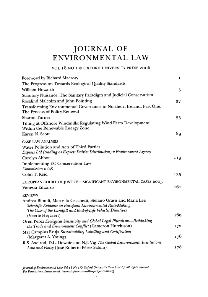 handle is hein.journals/jenv18 and id is 1 raw text is: JOURNAL OF
ENVIRONMENTAL LAW
VOL 18 NO 1 © OXFORD UNIVERSITY PRESS 2o06
Foreword by Richard Macrory                                          I
The Progression Towards Ecological Quality Standards
William Howarth                                                     3
Statutory Nuisance: The Sanitary Paradigm andJudicial Conservatism
Rosalind Malcolm andJohn Pointing                                  37
Transforming Environmental Governance in Northern Ireland. Part One:
The Process of Policy Renewal
Sharon Turner                                                      55
Tilting at Offshore Windmills: Regulating Wind Farm Development
Within the Renewable Energy Zone
Karen N. Scott                                                     89
CASE LAW ANALYSIS
Water Pollution and Acts of Third Parties
Express Ltd (trading as Express Dairies Distribution) v Environment Agency
Carolyn Abbot                                                     119
Implementing EC Conservation Law
Commission v UK
Colin T. Reid                                                     135
EUROPEAN COURT OFJUSTICE-SIGNIFICANT ENVIRONMENTAL CASES 2005
Vanessa Edwards                                                   161
REVIEWS
Andrea Biondi, Marcello Cecchetti, Stefano Grassi and Maria Lee
Scientific Evidence in European Environmental Rule-Making.
The Case of the Landfill and End-of-Life Vehicles Directives
(Veerle Heyvaert)                                               169
Oren Perez Ecological Sensitivity and Global Legal Pluralism-Rethinking
the Trade and Environment Conflict (Cameron Hutchison)          172
Mar Campins Eritja Sustainability Labelling and Certification
(Margaret A. Young)                                             176
R.S. Axelrod, D.L. Downie and NJ. Vig The Global Environment: Institutions,
Law and Policy (Jos6 Roberto Perez Salom)                       178

Journal of Environmental Law Vol z8 No i © Oxford University Press [2006]; all rights reserved.
For Permissions, please email: journalspermissions@oxfordjournals org


