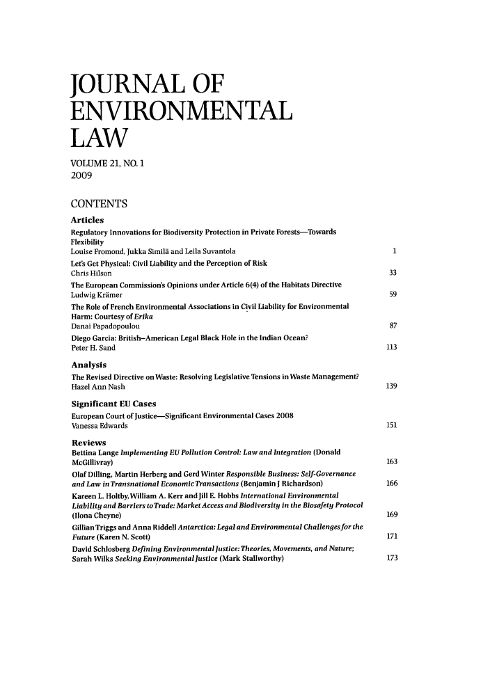 handle is hein.journals/jenv21 and id is 1 raw text is: JOURNAL OF
ENVIRONMENTAL
LAW
VOLUME 21, NO. 1
2009
CONTENTS
Articles
Regulatory Innovations for Biodiversity Protection in Private Forests-Towards
Flexibility
Louise Fromond, Jukka Simila and Leila Suvantola                               1
Let's Get Physical: Civil Liability and the Perception of Risk
Chris Hilson                                                                  33
The European Commission's Opinions under Article 6(4) of the Habitats Directive
Ludwig Kramer                                                                 59
The Role of French Environmental Associations in Civil Liability for Environmental
Harm: Courtesy of Erika
Danai Papadopoulou                                                            87
Diego Garcia: British-American Legal Black Hole in the Indian Ocean?
Peter H. Sand                                                                 113
Analysis
The Revised Directive on Waste: Resolving Legislative Tensions in Waste Management?
Hazel Ann Nash                                                                139
Significant EU Cases
European Court of Justice-Significant Environmental Cases 2008
Vanessa Edwards                                                               151
Reviews
Bettina Lange Implementing EU Pollution Control: Law and Integration (Donald
McGillivray)                                                                 163
Olaf Dilling, Martin Herberg and Gerd Winter Responsible Business: Self-Governance
and Law in Transnational Economic Transactions (Benjamin I Richardson)       166
Kareen L. Holtby, William A. Kerr and Jill E. Hobbs International Environmental
Liability and Barriers to Trade: Market Access and Biodiversity in the Biosafety Protocol
(Ilona Cheyne)                                                               169
Gillian Triggs and Anna Riddell Antarctica: Legal and Environmental Challenges for the
Future (Karen N. Scott)                                                      171
David Schlosberg Defining Environmental justice: Theories, Movements, and Nature;
Sarah Wilks Seeking Environmental justice (Mark Stallworthy)                  173


