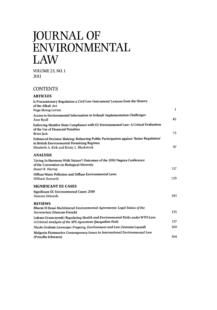 handle is hein.journals/jenv23 and id is 1 raw text is: JOURNAL OF
ENVIRONMENTAL
LAW
VOLUME 23, NO. 1
2011
CONTENTS
ARTICLES
Is Precautionary Regulation a Civil Law Instrument? Lessons from the History
of the Alkali Act
Noga Morag-Levine                                                                1
Access to Environmental Information in Ireland: Implementation Challenges
Aine Ryall                                                                      45
Enforcing Member State Compliance with EU Environmental Law: A Critical Evaluation
of the Use of Financial Penalties
Brian lack                                                                      73
Enhanced Decision Making: Balancing Public Participation against 'Better Regulation'
in British Environmental Permitting Regimes
Elizabeth A. Kirk and Kirsty L. Blackstock                                      97
ANALYSIS
'Living In Harmony With Nature'? Outcomes of the 2010 Nagoya Conference
of the Convention on Biological Diversity
Stuart R. Harrop                                                               117
Diffuse Water Pollution and Diffuse Environmental Laws
William Howarth                                                                129
SIGNIFICANT EU CASES
Significant EU Environmental Cases: 2010
Vanessa Edwards                                                                143
REVIEWS
Bharat H Desai Multilateral Environmental Agreements: Legal Status of the
Secretariats (Duncan French)                                                   155
Lukasz Gruszczynski Regulating Health and Environmental Risks underWTO Law:
A Critical Analysis of the SPS Agreement (Jacqueline Peel)                     157
Nicole Graham Lawscape: Property, Environment and Law (Antonia Layard)         160
Malgosia Fitzmaurice Contemporary Issues in International Environmental Law
(Priscilla Schwartz)                                                           164


