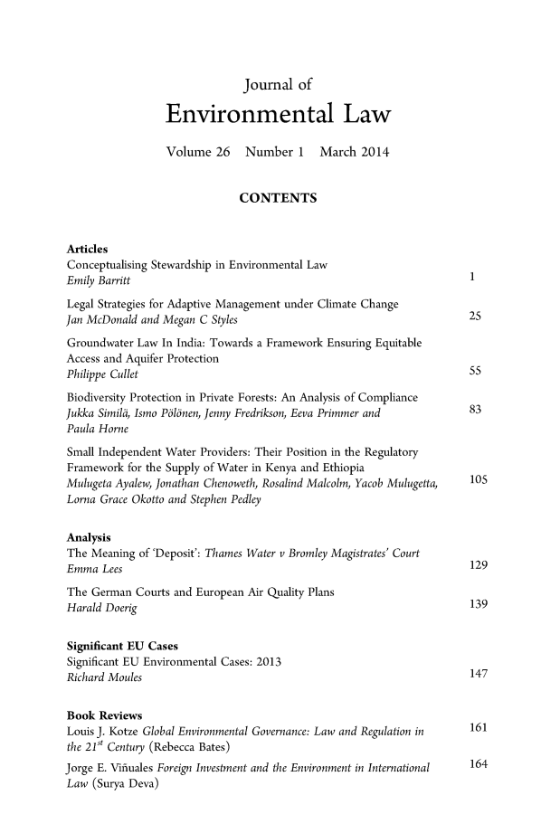 handle is hein.journals/jenv26 and id is 1 raw text is: Journal of
Environmental Law
Volume 26 Number 1 March 2014
CONTENTS
Articles
Conceptualising Stewardship in Environmental Law
Emily Barritt                                                            1
Legal Strategies for Adaptive Management under Climate Change
Jan McDonald and Megan C Styles                                          25
Groundwater Law In India: Towards a Framework Ensuring Equitable
Access and Aquifer Protection
Philippe Cullet                                                          55
Biodiversity Protection in Private Forests: An Analysis of Compliance
Jukka Similii, Ismo PolInen, Jenny Fredrikson, Eeva Primmer and          83
Paula Horne
Small Independent Water Providers: Their Position in the Regulatory
Framework for the Supply of Water in Kenya and Ethiopia
Mulugeta Ayalew, Jonathan Chenoweth, Rosalind Malcolm, Yacob Mulugetta,  105
Lorna Grace Okotto and Stephen Pedley
Analysis
The Meaning of 'Deposit': Thames Water v Bromley Magistrates' Court
Emma Lees                                                                129
The German Courts and European Air Quality Plans
Harald Doerig                                                            139
Significant EU Cases
Significant EU Environmental Cases: 2013
Richard Moules                                                           147
Book Reviews
Louis J. Kotze Global Environmental Governance: Law and Regulation in    161
the 21 Century (Rebecca Bates)
Jorge E. Vifluales Foreign Investment and the Environment in International  164
Law (Surya Deva)


