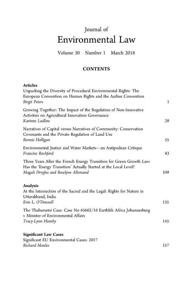 handle is hein.journals/jenv30 and id is 1 raw text is: 




                              Journal of

                 Environmental Law

                 Volume 30    Number 1     March 2018


                             CONTENTS


Articles
Unpacking the Diversity of Procedural Environmental Rights: The
European Convention on Human Rights and the Aarhus Convention
Birgit Peters                                                          I
Growing Together: The Impact of the Regulation of Non-Innovative
Activities on Agricultural Innovation Governance
Karinne Ludlow                                                        29
Narratives of Capital versus Narratives of Community: Conservation
Covenants and the Private Regulation of Land Use
Bonnie Holligan                                                       55
Environmental Justice and Water Markets-an Antipodean Critique
Francine Rochford                                                     83
Three Years After the French Energy Transition for Green Growth Law:
Has the 'Energy Transition' Actually Started at the Local Level?
Magali Dreyfus and Roselyne Allemand                                 109


Analysis
At the Intersection of the Sacred and the Legal: Rights for Nature in
Uttarakhand, India
Erin L. O'Donnell                                                    135
The Thabametsi Case: Case No 65662/16 Earthlife Africa Johannesburg
v Minister of Environmental Affairs
Tracy-Lynn Humby                                                     145


Significant Law Cases
Significant EU Environmental Cases: 2017
Richard Moules                                                       157


