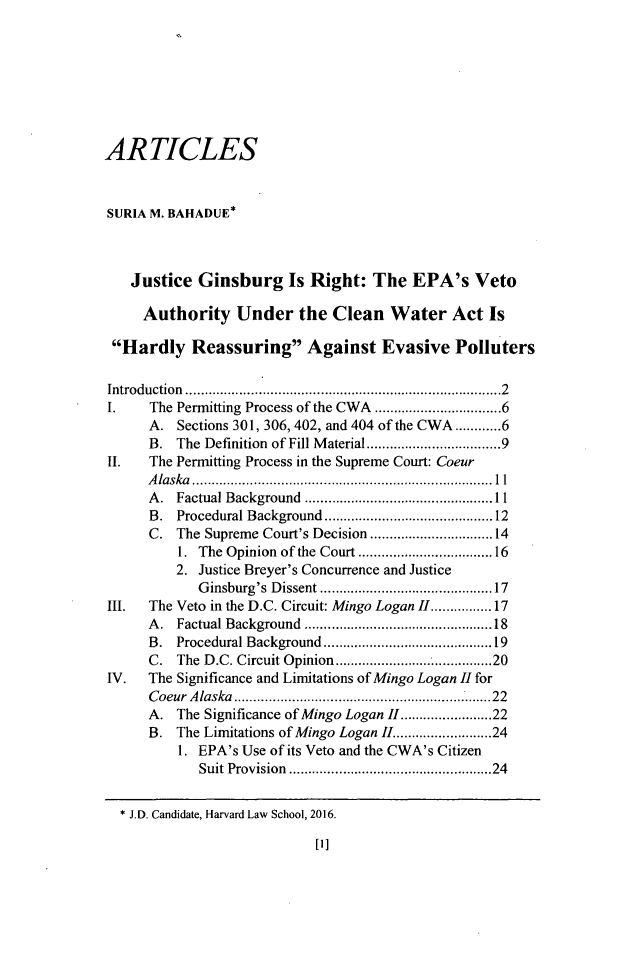 handle is hein.journals/jenvll31 and id is 1 raw text is: 







ARTICLES


SURIA M. BAHADUE*



   Justice Ginsburg Is Right: The EPA's Veto

     Authority Under the Clean Water Act Is

 Hardly Reassuring Against Evasive Polluters

 Introduction  ...........................................................................   2
 I.   The Permitting Process of the CWA ............................ 6
      A. Sections 301, 306,402, and 404 of the CWA ..... 6
      B. The Definition of Fill Material .............................. 9
II.   The Permitting Process in the Supreme Court: Coeur
      A laska  .............................................................................. 11
      A . Factual Background  ................................................. 11
      B. Procedural Background ........................................ 12
      C. The Supreme Court's Decision ........................... 14
          1. The Opinion of the Court .............................. 16
          2. Justice Breyer's Concurrence and Justice
            Ginsburg's Dissent .......................................  17
III.  The Veto in the D.C. Circuit: Mingo Logan II ........... 17
      A. Factual Background  ............................................  18
      B. Procedural Background ........................................ 19
      C. The D.C. Circuit Opinion .................. 20
IV.   The Significance and Limitations of Mingo Logan II for
      Coeur Alaska  ..............................................................  22
      A. The Significance of Mingo Logan II ................... 22
      B. The Limitations of Mingo Logan II ................... 24
          1. EPA's Use of its Veto and the CWA's Citizen
            Suit Provision  ..............................................   24

  * J.D. Candidate, Harvard Law School, 2016.


