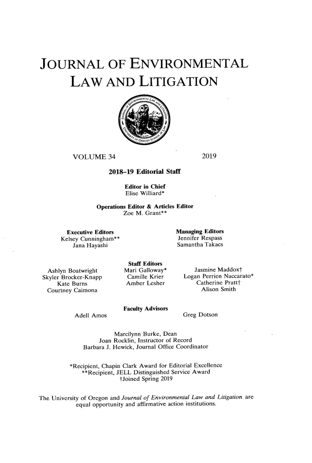 handle is hein.journals/jenvll34 and id is 1 raw text is: 








JOURNAL OF ENVIRONMENTAL

         LAW AND LITIGATION










         VOLUME 34                               2019

                     2018-19 Editorial Staff

                          Editor in Chief
                          Elise Williard*

                 Operations Editor & Articles Editor
                         Zoe M. Grant**


  Executive Editors
Kelsey Cunningham**
    Jana Hayashi


Managing Editors
Jennifer Respass
Samantha Takacs


  Ashlyn Boatwright
Skyler Brocker-Knapp
    Kate Burns
 Courtney Caimona


Adell Amos


  Staff Editors
Mari Galloway*
Camille Krier
Amber  Lesher



Faculty Advisors


   Jasmine Maddoxt
Logan Perrien Naccarato*
    Catherine Prattt
    Alison Smith


Greg Dotson


                       Marcilynn Burke, Dean
                  Joan Rocklin, Instructor of Record
             Barbara J. Hewick, Journal Office Coordinator


         *Recipient, Chapin Clark Award for Editorial Excellence
             **Recipient, JELL Distinguished Service Award
                        tJoined Spring 2019


The University of Oregon and Journal of Environmental Law and Litigation are
           equal opportunity and affirmative action institutions.


