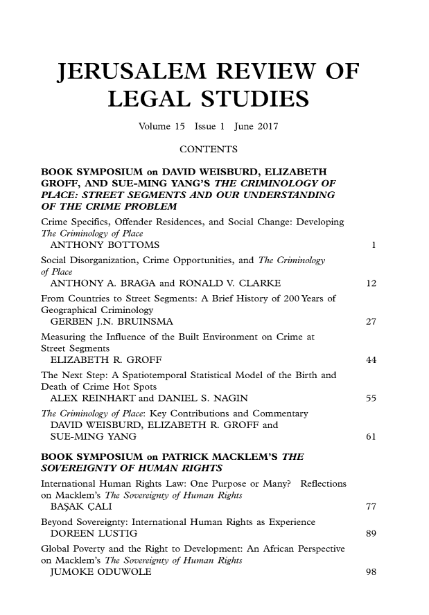 handle is hein.journals/jerusrls15 and id is 1 raw text is: 





   JERUSALEM REVIEW OF


            LEGAL STUDIES

                 Volume 15 Issue 1 June 2017

                        CONTENTS

BOOK  SYMPOSIUM   on DAVID WEISBURD,   ELIZABETH
GROFF,  AND SUE-MING   YANG'S THE  CRIMINOLOGY   OF
PLACE: STREET  SEGMENTS   AND OUR  UNDERSTANDING
OF THE  CRIME PROBLEM
Crime Specifics, Offender Residences, and Social Change: Developing
The Criminology of Place
  ANTHONY   BOTTOMS                                      1
Social Disorganization, Crime Opportunities, and The Criminology
of Place
  ANTHONY  A. BRAGA  and RONALD V. CLARKE               12
From Countries to Street Segments: A Brief History of 200 Years of
Geographical Criminology
  GERBEN  J.N. BRUINSMA                                 27
Measuring the Influence of the Built Environment on Crime at
Street Segments
  ELIZABETH  R. GROFF                                   44
The Next Step: A Spatiotemporal Statistical Model of the Birth and
Death of Crime Hot Spots
  ALEX REINHART  and DANIEL S. NAGIN                    55
The Criminology of Place: Key Contributions and Commentary
  DAVID WEISBURD, ELIZABETH  R. GROFF and
  SUE-MING  YANG                                        61

BOOK  SYMPOSIUM   on PATRICK  MACKLEM'S   THE
SOVEREIGNTY   OF HUMAN  RIGHTS
International Human Rights Law: One Purpose or Many? Reflections
on Macklem's The Sovereignty of Human Rights
  BA$AK  'ALI                                           77
Beyond Sovereignty: International Human Rights as Experience
  DOREEN  LUSTIG                                        89
Global Poverty and the Right to Development: An African Perspective
on Macklem's The Sovereignty of Human Rights
  JUMOKE  ODUWOLE                                       98


