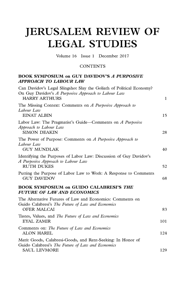 handle is hein.journals/jerusrls16 and id is 1 raw text is: 





   JERUSALEM REVIEW OF


            LEGAL STUDIES

               Volume 16 Issue 1 December 2017

                        CONTENTS

BOOK  SYMPOSIUM   on GUY  DAVIDOV'S A PURPOSIVE
APPROACH   TO LABOUR  LAW
Can Davidov's Legal Slingshot Slay the Goliath of Political Economy?
On Guy Davidov's A Purposive Approach to Labour Law
  HARRY ARTHURS                                          1
The Missing Context: Comments on A Purposive Approach to
Labour Law
  EINAT ALBIN                                            15
Labor Law: The Pragmatist's Guide-Comments on A Purposive
Approach to Labour Law
  SIMON DEAKIN                                          28
The Power of Purpose: Comments on A Purposive Approach to
Labour Law
  GUY MUNDLAK                                           40
Identifying the Purposes of Labor Law: Discussion of Guy Davidov's
A Purposive Approach to Labour Law
  RUTH  DUKES                                           52
Putting the Purpose of Labor Law to Work: A Response to Comments
  GUY DAVIDOV                                           68

BOOK  SYMPOSIUM   on GUIDO  CALABRESI'S  THE
FUTURE  OF LAW  AND ECONOMICS
The Alternative Futures of Law and Economics: Comments on
Guido Calabresi's The Future of Law and Economics
  OFER MALCAI                                           83
Tastes, Values, and The Future of Law and Economics
  EYAL ZAMIR                                            101
Comments on: The Future of Law and Economics
  ALON  HAREL                                           124
Merit Goods, Calabresi-Goods, and Rent-Seeking: In Honor of
Guido Calabresi's The Future of Law and Economics
  SAUL LEVMORE                                          129


