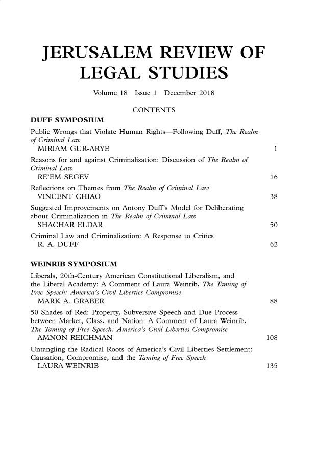 handle is hein.journals/jerusrls18 and id is 1 raw text is: 





   JERUSALEM REVIEW OF


             LEGAL STUDIES

                Volume 18 Issue 1 December 2018

                          CONTENTS
DUFF  SYMPOSIUM
Public Wrongs that Violate Human Rights-Following Duff, The Realm
of Criminal Law
  MIRIAM  GUR-ARYE                                            1
Reasons for and against Criminalization: Discussion of The Realm of
Criminal Law
  RE'EM  SEGEV                                               16
Reflections on Themes from The Realm of Criminal Law
  VINCENT   CHIAO                                            38
Suggested Improvements on Antony Duff's Model for Deliberating
about Criminalization in The Realm of Criminal Law
  SHACHAR   ELDAR                                            50
Criminal Law and Criminalization: A Response to Critics
  R. A. DUFF                                                 62

WEINRIB   SYMPOSIUM
Liberals, 20th-Century American Constitutional Liberalism, and
the Liberal Academy: A Comment of Laura Weinrib, The Taming of
Free Speech: America's Civil Liberties Compromise
  MARK  A. GRABER                                            88
50 Shades of Red: Property, Subversive Speech and Due Process
between Market, Class, and Nation: A Comment of Laura Weinrib,
The Taming of Free Speech: America's Civil Liberties Compromise
  AMNON   REICHMAN                                          108
Untangling the Radical Roots of America's Civil Liberties Settlement:
Causation, Compromise, and the Taming of Free Speech
  LAURA  WEINRIB                                            135


