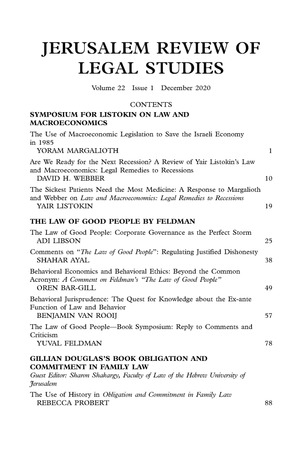 handle is hein.journals/jerusrls22 and id is 1 raw text is: 





   JERUSALEM REVIEW OF


            LEGAL STUDIES

               Volume 22 Issue 1 December 2020

                         CONTENTS
SYMPOSIUM FOR LISTOKIN ON LAW AND
MACROECONOMICS
The Use of Macroeconomic Legislation to Save the Israeli Economy
in 1985
  YORAM  MARGALIOTH                                        1
Are We Ready for the Next Recession? A Review of Yair Listokin's Law
and Macroeconomics: Legal Remedies to Recessions
  DAVID H. WEBBER                                         10
The Sickest Patients Need the Most Medicine: A Response to Margalioth
and Webber on Law and Macroeconomics: Legal Remedies to Recessions
  YAIR LISTOKIN                                           19

THE  LAW  OF GOOD   PEOPLE  BY FELDMAN
The Law of Good People: Corporate Governance as the Perfect Storm
  ADI LIBSON                                              25
Comments on The Law of Good People: Regulating Justified Dishonesty
  SHAHAR  AYAL                                            38
Behavioral Economics and Behavioral Ethics: Beyond the Common
Acronym: A Comment on Feldman's The Law of Good People
  OREN  BAR-GILL                                          49
Behavioral Jurisprudence: The Quest for Knowledge about the Ex-ante
Function of Law and Behavior
  BENJAMIN  VAN ROOIJ                                     57
The Law of Good People-Book Symposium: Reply to Comments and
Criticism
  YUVAL  FELDMAN                                          78

GILLIAN  DOUGLAS'S   BOOK  OBLIGATION   AND
COMMITMENT IN FAMILY LAW
Guest Editor: Sharon Shakargy, Faculty of Law of the Hebrew University of
Jerusalem
The Use of History in Obligation and Commitment in Family Law
  REBECCA  PROBERT                                        88


