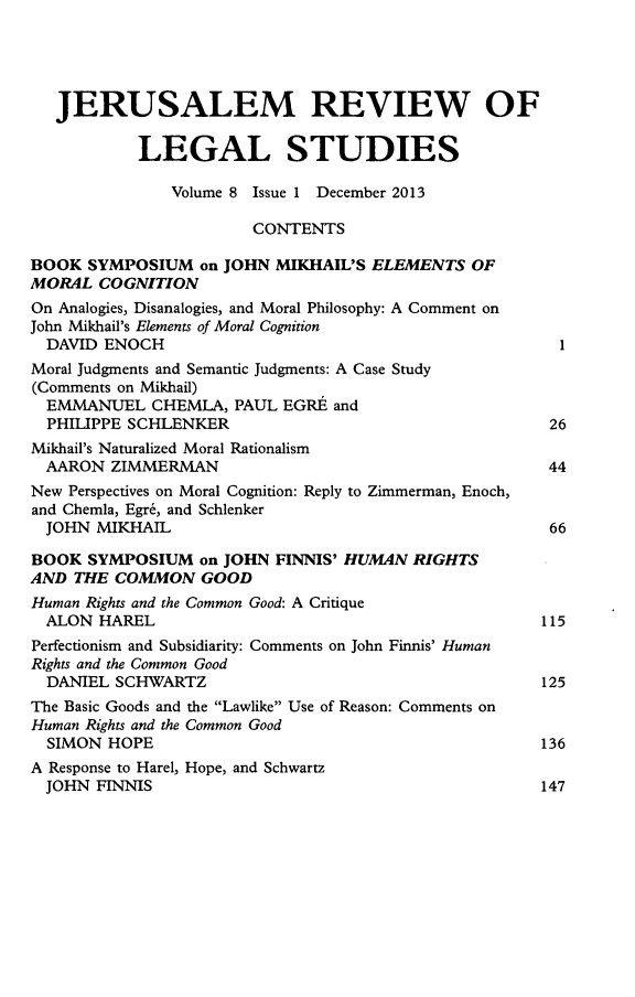 handle is hein.journals/jerusrls8 and id is 1 raw text is: JERUSALEM REVIEW OF
LEGAL STUDIES
Volume 8 Issue 1 December 2013
CONTENTS
BOOK SYMPOSIUM on JOHN MIKHAIL'S ELEMENTS OF
MORAL COGNITION
On Analogies, Disanalogies, and Moral Philosophy: A Comment on
John Mikhail's Elements of Moral Cognition
DAVID ENOCH                                               1
Moral Judgments and Semantic Judgments: A Case Study
(Comments on Mikhail)
EMMANUEL CHEMLA, PAUL EGRE and
PHILIPPE SCHLENKER                                       26
Mikhail's Naturalized Moral Rationalism
AARON ZIMMERMAN                                          44
New Perspectives on Moral Cognition: Reply to Zimmerman, Enoch,
and Chemla, Egr6, and Schlenker
JOHN MIKHAIL                                             66
BOOK SYMPOSIUM on JOHN FINNIS' HUMAN RIGHTS
AND THE COMMON GOOD
Human Rights and the Common Good: A Critique
ALON HAREL                                              115
Perfectionism and Subsidiarity: Comments on John Finnis' Human
Rights and the Common Good
DANIEL SCHWARTZ                                         125
The Basic Goods and the Lawlike Use of Reason: Comments on
Human Rights and the Common Good
SIMON HOPE                                              136
A Response to Harel, Hope, and Schwartz
JOHN FINNIS                                             147


