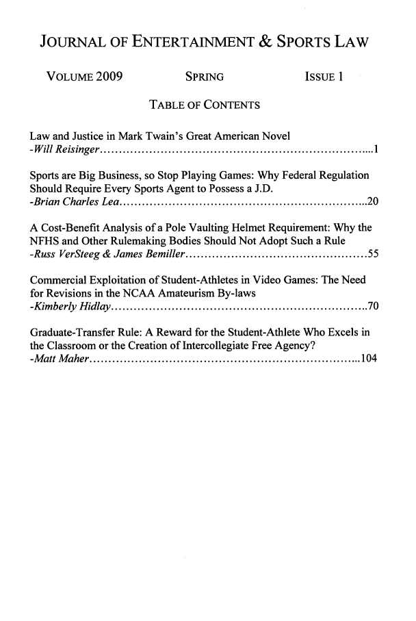 handle is hein.journals/jesl1 and id is 1 raw text is: JOURNAL OF ENTERTAINMENT & SPORTS LAW
VOLUME 2009               SPRING                 ISSUE 1
TABLE OF CONTENTS
Law and Justice in Mark Twain's Great American Novel
-W ill R eisinger ......................................................................... 1
Sports are Big Business, so Stop Playing Games: Why Federal Regulation
Should Require Every Sports Agent to Possess a J.D.
-Brian  Charles Lea ..............................................................  20
A Cost-Benefit Analysis of a Pole Vaulting Helmet Requirement: Why the
NFHS and Other Rulemaking Bodies Should Not Adopt Such a Rule
-Russ VerSteeg & James Bemiller ............................................. 55
Commercial Exploitation of Student-Athletes in Video Games: The Need
for Revisions in the NCAA Amateurism By-laws
-Kimberly  Hidlay ................................................................ 70
Graduate-Transfer Rule: A Reward for the Student-Athlete Who Excels in
the Classroom or the Creation of Intercollegiate Free Agency?
-M att M aher ........................................................................ 104


