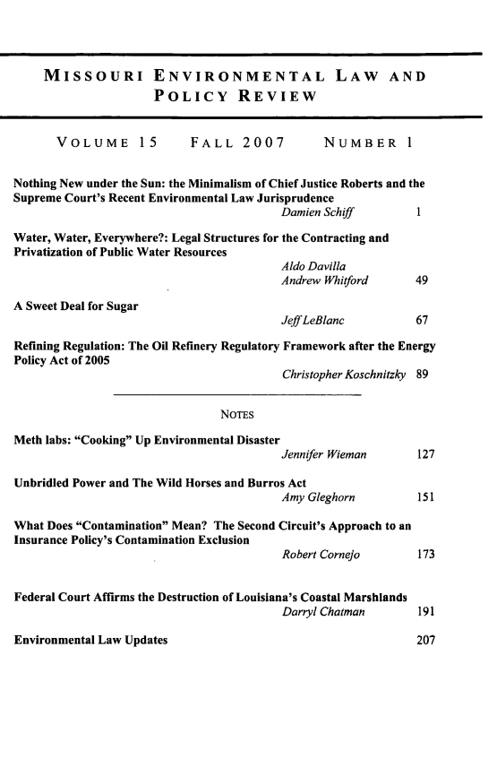 handle is hein.journals/jesul15 and id is 1 raw text is: MISSOURI ENVIRONMENTAL LAW AND
POLICY REVIEW
VOLUME        15       FALL 2007             NUMBER         I
Nothing New under the Sun: the Minimalism of Chief Justice Roberts and the
Supreme Court's Recent Environmental Law Jurisprudence
Damien Schiff          1
Water, Water, Everywhere?: Legal Structures for the Contracting and
Privatization of Public Water Resources
Aldo Davilla
Andrew Whitford        49
A Sweet Deal for Sugar
Jeff LeBlanc           67
Refining Regulation: The Oil Refinery Regulatory Framework after the Energy
Policy Act of 2005
Christopher Koschnitzky 89
NOTES
Meth labs: Cooking Up Environmental Disaster
Jennifer Wieman        127
Unbridled Power and The Wild Horses and Burros Act
Amy Gleghorn           151
What Does Contamination Mean? The Second Circuit's Approach to an
Insurance Policy's Contamination Exclusion
Robert Cornejo         173
Federal Court Affirms the Destruction of Louisiana's Coastal Marshlands
Darryl Chatman         191

Environmental Law Updates

207


