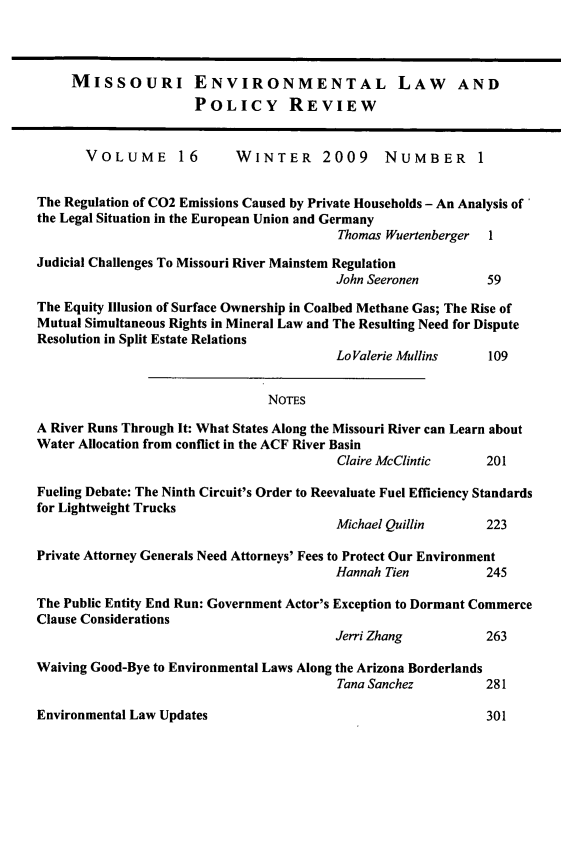 handle is hein.journals/jesul16 and id is 1 raw text is: MISSOURI ENVIRONMENTAL LAW AND
POLICY REVIEW
VOLUME        16       WINTER       2009     NUMBER        1
The Regulation of C02 Emissions Caused by Private Households - An Analysis of
the Legal Situation in the European Union and Germany
Thomas Wuertenberger 1
Judicial Challenges To Missouri River Mainstem Regulation
John Seeronen          59
The Equity Illusion of Surface Ownership in Coalbed Methane Gas; The Rise of
Mutual Simultaneous Rights in Mineral Law and The Resulting Need for Dispute
Resolution in Split Estate Relations
Lo Valerie Mullins     109
NoTEs
A River Runs Through It: What States Along the Missouri River can Learn about
Water Allocation from conflict in the ACF River Basin
Claire McClintic      201
Fueling Debate: The Ninth Circuit's Order to Reevaluate Fuel Efficiency Standards
for Lightweight Trucks
Michael Quillin        223
Private Attorney Generals Need Attorneys' Fees to Protect Our Environment
Hannah Tien            245
The Public Entity End Run: Government Actor's Exception to Dormant Commerce
Clause Considerations
Jerri Zhang            263
Waiving Good-Bye to Environmental Laws Along the Arizona Borderlands
Tana Sanchez          281

Environmental Law Updates

301


