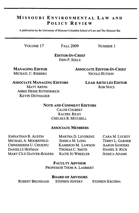 handle is hein.journals/jesul17 and id is 1 raw text is: MISSOURI ENVIRONMENTAL LAW AND
POLICY REVIEW
A publication by the University of Missouri-Columbia School of Law and The Missouri Bar

VOLUME 17

FALL 2009

NUMBER 1

EDITOR-IN-CHIEF
ERIN P. SEELE

MANAGING EDITOR
MICHAEL C. RISBERG
ASSOCIATE MANAGING EDITORS
MATT ARENS
ABBIE HESSE ROTHERMICH
KEvIN DOTHAGER

ASSOCIATE EDITOR-IN-CHIEF
NICOLE HUTSON
LEAD ARTICLES EDITOR
ROB NOCE

NOTE AND COMMENT EDITORS
CALEB COLBERT
RACHEL RILEY
CHELSEA R. MITCHELL
ASSOCIATE MEMBERS

JOHNATHAN R. AUSTIN
MICHAEL A. MOOREFIELD
CHINEMEREM U. CHUKWU
DANIELLE HOFMAN
MARY CILE GLOVER-ROGERS

MARTHA D. LEVERENZ
JESSICA M. LONG
KAMERON M. LAWSON
THOMAS C. SMITH
KATIE Jo WHEELER

CARA M. LUCKEY
TERRY L. GARNER
AARON SANDERS
DANIEL S. RICH
JESSICA ADAMS

FACULTY ADVISOR
PROFESSOR THOM A. LAMBERT
BOARD OF ADVISORS
ROBERT BRUNDAGE  STEPHEN JEFFERY  STEPHEN KRCHMA


