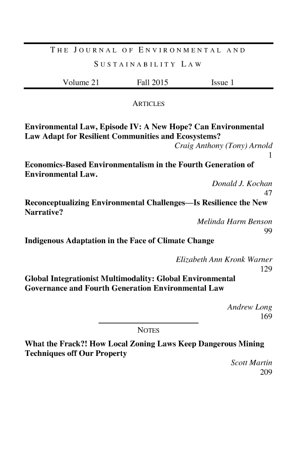 handle is hein.journals/jesul21 and id is 1 raw text is: THE JOURNAL OF ENVIRONMENTAL AND
SUSTAINABILITY LAW
Volume 21         Fall 2015         Issue 1
ARTICLES
Environmental Law, Episode IV: A New Hope? Can Environmental
Law Adapt for Resilient Communities and Ecosystems?
Craig Anthony (Tony) Arnold
1
Economics-Based Environmentalism in the Fourth Generation of
Environmental Law.
Donald J. Kochan
47
Reconceptualizing Environmental Challenges-Is Resilience the New
Narrative?
Melinda Harm Benson
99
Indigenous Adaptation in the Face of Climate Change
Elizabeth Ann Kronk Warner
129
Global Integrationist Multimodality: Global Environmental
Governance and Fourth Generation Environmental Law
Andrew Long
169
NOTES
What the Frack?! How Local Zoning Laws Keep Dangerous Mining
Techniques off Our Property
Scott Martin
209



