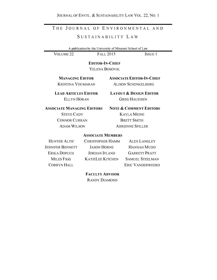 handle is hein.journals/jesul22 and id is 1 raw text is: 

JOURNAL OF ENVTL. & SUSTAINABILITY LAW VOL. 22, No. 1


THE JOURNAL OF ENVIRONMENTAL AND

           SUSTAINABILITY LAW

       A publication by the University of Missouri School of Law
 VOLUME 22         FALL 2015            ISSUE 1

                EDITOR-IN-CHIEF
                YELENA BoSOVIK


      MANAGING EDITOR
      KRISTINA YOUMARAN

    LEAD ARTICLES EDITOR
        ELLYN HORAN

ASSOCIATE MANAGING EDITORS
       STEVE CADY
     CONNOR CURRAN
     ADAM WILSON


ASSOCIATE EDITOR-IN-CHIEF
  ALISON SCHENKELBERG

  LAYOUT & DESIGN EDITOR
    GREG HAUEISEN

NOTE & COMMENT EDITORS
     KAYLA MEINE
     BRETT SMITH
   ADRIENNE SPILLER


  HUNTER ALTIC
JENNIFER BENNETT
ERIKA DOPUCH
   MILES FIGG
   CORRYN HALL


ASSOCIATE MEMBERS
CHRISTOPHER HAMM
   JASON HORNE
   JORDAN IFLAND
 KATIELEE KITCHEN


 FACULTY ADVISOR
 RANDY DIAMOND


  ALEX LANGLEY
  HANNAH MUDD
  GARRETT PRATT
  SAMUEL STEELMAN
ERIC VANDERWEERD


