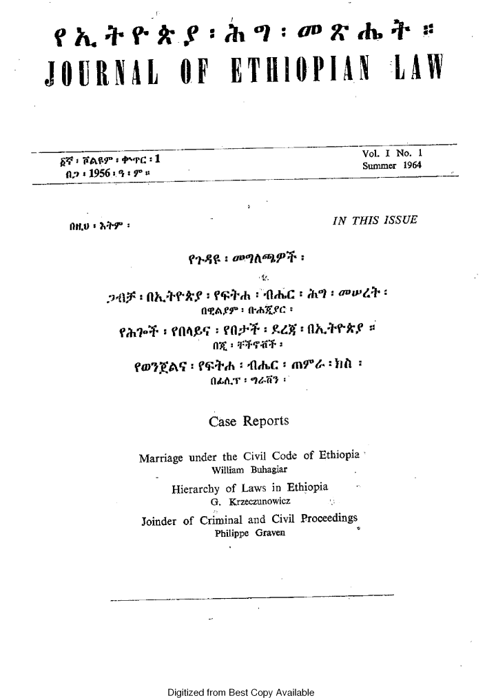 handle is hein.journals/jethiol1 and id is 1 raw text is: 

  h.~rr. Y                 h          0      .w


JOURNAL              OF     ETHIOPIAN                LAW





  of 3j ,-PC I  l                              Vol. I No. I
      * 1956 :7'                                Summer 1964


    ltO   -IN THIS ISSUE




         :'ii9: flh' r'i$' :- -'flKC : ,&ft. avar&:



            ?aa4'Vfl4X :  h: Pa:hC g, f llJ k::
                         rntt'e~ Wi4r$4'


                         a-ld,+   C: in-rr:hh



                         Case Reports


              Marriage under the Civil Code of Ethiopia
                         William Buhagiar
                   Hierarchy of Laws in Ethiopia
                         G. Krzeczunowicz
               Joinder of Criminal and Civil Proceedings
                          Philippe Graven


Digitized from Best Copy Available


