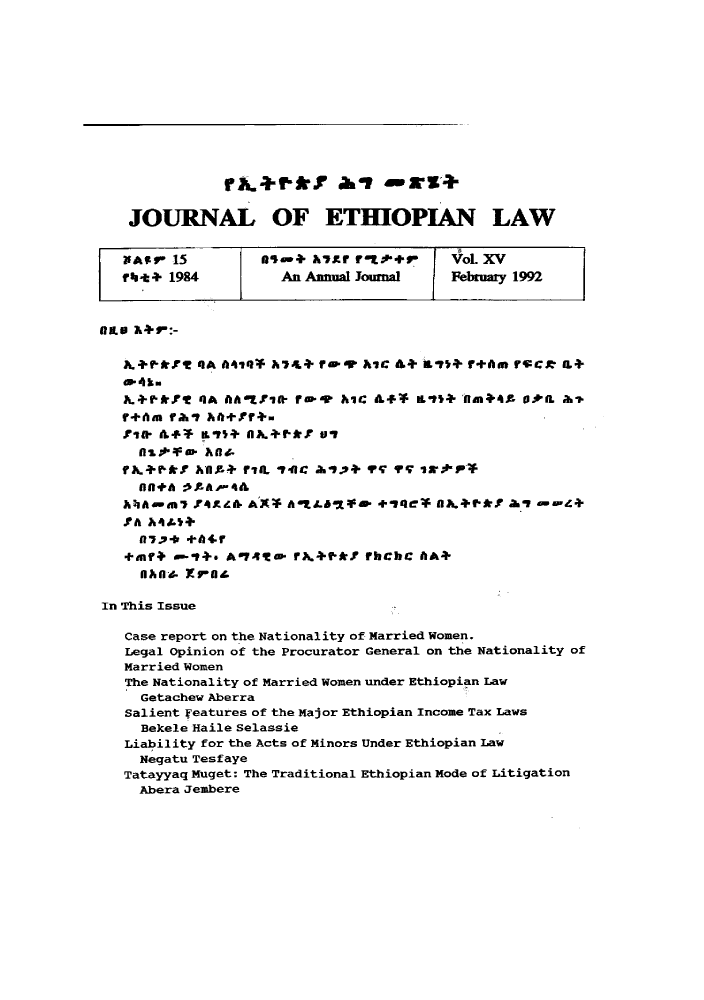 handle is hein.journals/jethiol15 and id is 1 raw text is: 














   JOURNAL OF ETHIOPIAN LAW


   flAIrI 15       Aaa+ hYxr f'tt  r     Vl. XV
   -lt + 1984        An Anual Joumal     February 1992



nIL &+r :-

   +.-6k.r   4A A4,f &7L+ fw. r A7IC &+ -1  + f+Am rv:Cr IL+

   KA.+ ffl 4A IkAttif- re.,, hC A4r* ILt+ 'tmin4. + .tIL ah&.
   r+Aa Iraal A+,f+.


     flttqe d-
     rkx rktm Aht  ri. ncalyqyqir-
   f A L 6f AAA*fl  i f79L I 41C &, df.;P+T q q'q . 1r.,V.P-*
     1Ifl4A :  ,k-A .-4 &ll
   hhAiu-7 r4gz& AX* AnAe 1          4ei -eq* nah.-t-. a,6 , --Z+
   JCA A4 &tt+
     fl 7..p.b +fi4.
   *fmf+ e-i+. A741eP iA.+.f-*I ?hChC A*
     flAfl- ro

In This Issue

   Case report on the Nationality of Married Women.
   Legal Opinion of the Procurator General on the Nationality of
   Married Women
   The Nationality of Married Women under Ethiopian Law
     Getachew Aberra
   Salient Features of the Major Ethiopian Income Tax Laws
     Bekele Haile Selassie
   Liability for the Acts of Minors Under Ethiopian Law
     Negatu Tesfaye
   Tatayyaq Muget: The Traditional Ethiopian Mode of Litigation
     Abera Jembere


