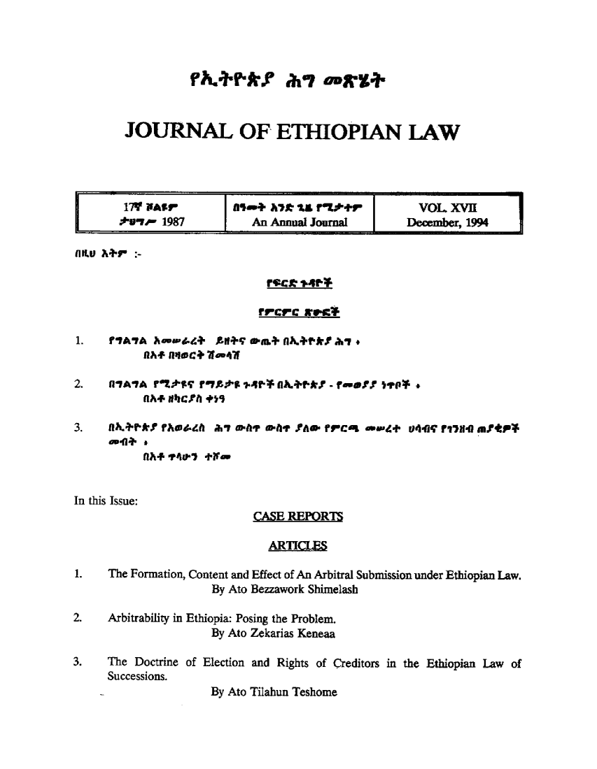 handle is hein.journals/jethiol17 and id is 1 raw text is: 




          JORNAkYOF-  a,,-i'g.


JOURNAL OF ETHIOPIAN LAW


        17Y PAIr         *fl-+ At tA r  .tt-r       VOL XVII
        twir 1987          An Annual Journal       December, 1994





                            rrcrc rvc*

   1f ?IAYA hnmwtd+ ZII+SV flL+ NA.+P*.9 ahi
           flh*fluqec+ Wefl

2.    4A'AIA rtLr rntt-s 4P* nlA,+nr*$f - r-ef Y  dP  *
           flAF 4,ri +   )t

3.   UlKh+*.$ ?fhdeA 2i7 , fr eolt1' ?Am. fv rcL awd. u44W r71. aIM t*P*

           Ufl. tft9o7  t-


In this Issue:
                           CASE REPORTS

                              ARTICLES

1.   The Formation, Content and Effect of An Arbitral Submission under Ethiopian Law.
                     By Ato Bezzawork Shimelash

2.   Arbitrability in Ethiopia: Posing the Problem.
                     By Ato Zekarias Keneaa

3.   The Doctrine of Election and Rights of Creditors in the Ethiopian Law of
     Successions.
                     By Ato Tilahun Teshome


