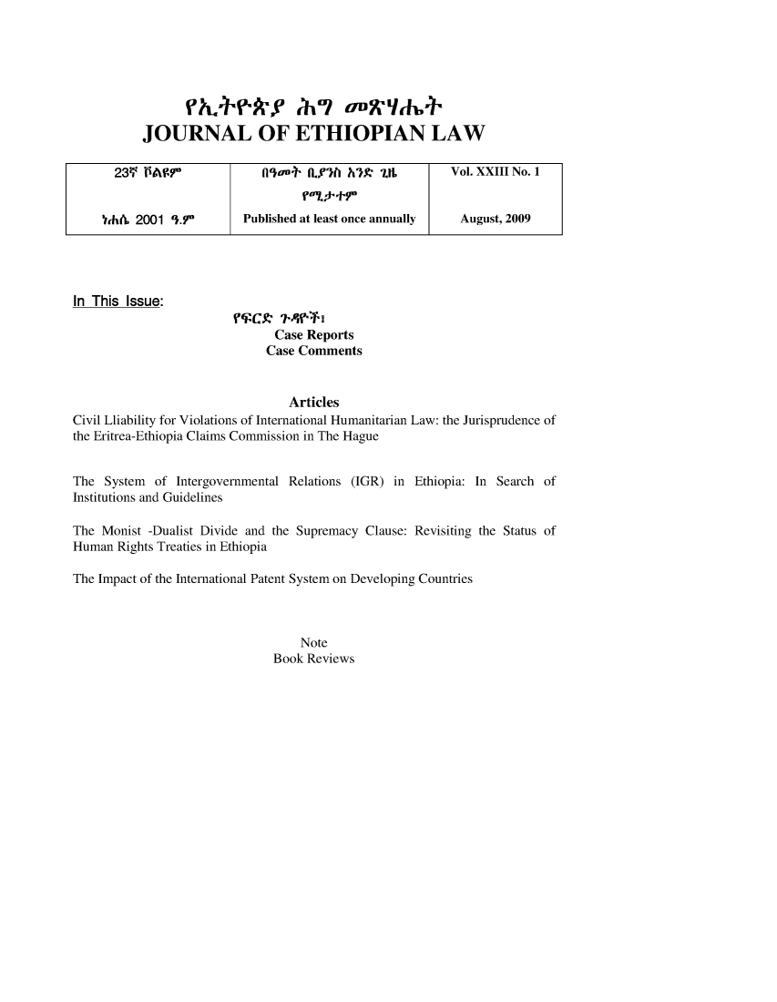 handle is hein.journals/jethiol23 and id is 1 raw text is: 







JOURNAL OF ETHIOPIAN LAW


23V PAW.f' fllaa., Lf')(l h')            UL        Vol. XXIII No. 1


th& 2001 ').7r      Published at least once annually August, 2009


In This Issue:

                              Case Reports
                              Case Comments


                                Articles
Civil Lliability for Violations of International Humanitarian Law: the Jurisprudence of
the Eritrea-Ethiopia Claims Commission in The Hague


The System of Intergovernmental Relations (IGR) in Ethiopia: In Search of
Institutions and Guidelines

The Monist -Dualist Divide and the Supremacy Clause: Revisiting the Status of
Human Rights Treaties in Ethiopia

The Impact of the International Patent System on Developing Countries



                                  Note
                              Book Reviews


