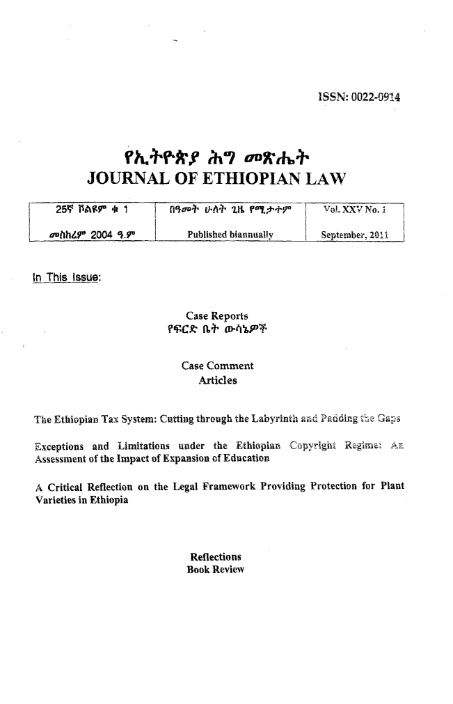handle is hein.journals/jethiol25 and id is 1 raw text is: 






ISSN: 0022-0914


          JOURNAL OF ETHIOPIAN LAW

    259  PASP  4 1        fl'ao4' 4-t1 r11i +F Vol. XXV No.1

    athht7' 2004 5-9.        Published biannually     September, 2011


In This Issue:


                             Case Reports



                             Case Comment
                               Articles


The Ethiopian Tax System: Cutting through the Labyrinth and Padding the Gaps

Exceptions and  Limitations under the Ethiopian Copyright Regime:  A.
Assessment of the Impact of Expansion of Education

A  Critical Reflection on the Legal Framework Providing Protection for Plant
Varieties in Ethiopia




                             Reflections
                             Book Review


