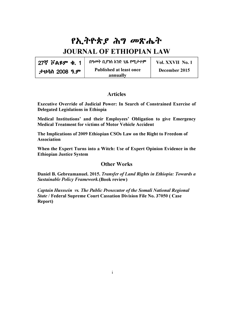 handle is hein.journals/jethiol27 and id is 1 raw text is: 









           JOURNAL OF ETHIOPIAN LAW

27V F -A$' -A. 1       iav-+ (L h hlje- .IL ?07rtyu--  Vol. XXVII No. 1

f-04hI 2008 1.9         Published at least once    December 2015
                              annually



                              Articles

Executive Override of Judicial Power: In Search of Constrained Exercise of
Delegated Legislations in Ethiopia

Medical Institutions' and their Employees' Obligation to give Emergency
Medical Treatment for victims of Motor Vehicle Accident

The Implications of 2009 Ethiopian CSOs Law on the Right to Freedom of
Association

When the Expert Turns into a Witch: Use of Expert Opinion Evidence in the
Ethiopian Justice System

                           Other Works

Daniel B. Gebreamanuel. 2015. Transfer of Land Rights in Ethiopia: Towards a
Sustainable Policy Framework. (Book review)

Captain Husssein vs. The Public Prosecutor of the Somali National Regional
State / Federal Supreme Court Cassation Division File No. 37050 ( Case
Report)



