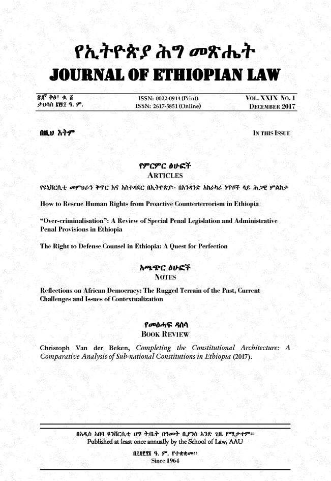 handle is hein.journals/jethiol29 and id is 1 raw text is: 





          rkrkfrNh7 uoDgW&


   JOURNAL OF ETHIOPIAN LAW

   ,    .                  ISSN: 0022-0914 (Print)     VOL. XXIX NO. I
*-01 Rt 9). Y.           ISSN: 2617-5851 (Online)      DECEMBER 2017



filt.U Mr FIN THIS ISSUE




                             ARTICLES
 kUICA.  ortU1T +'PC ? hf+43.C              M0h6ky:- Oh'47t hhbi YPOF 49, at 7Ah*

 How to Rescue Human Rights from Proactive Counterterrorism in Ethiopia

 Over-criminalisation: A Review of Special Penal Legislation and Administrative
 Penal Provisions in Ethiopia

 The Right to Defense Counsel in Ethiopia: A Quest for Perfection


                           h'rrc   6uC
                               NOTES
 Reflections on African Democracy: The Rugged Terrain of the Past, Current
 Challenges and Issues of Contextualization


                            obAi6   4A4
                            BOOK REVIEW
 Christoph Van der Beken, Completing the Constitutional Architecture: A
 Comparative Analysis of Sub-national Constitutions in Ethiopia (2017).


Oh4fl ha' W)ICAt Vt +/(I+ nou+ I'7fl h?)K Lt r'v-.r
   Publshed at least once annually by the School of Law, AAU
               e-ice.  r. t**964
                    Since 1964


