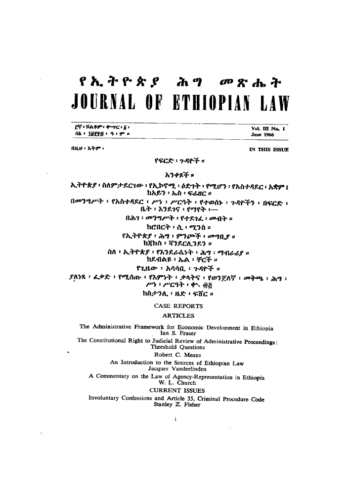 handle is hein.journals/jethiol3 and id is 1 raw text is: 











  f     .      ?.k9           ahl         0,,-7.


JOURNAL OF ETHIOPIAN LAW


J.'FAVr' arC..                                     VoL m No. 1
Ts onst 0ion     io                                June 1966

nn( M                                              IN THIS ISSUE





       flolo)f+ r~f-Mif-  -

    h~~~ky'A' 0rO-zcvo.:      I f+974:        ?flStc     &r




                    Jacques A  adr l   an,0n
             hI~h + V   ir+ ' ?tYS' + A10414-4
                      hcA4A- :   a   -*





                      WljttD. LMO. a   4
                    ht7A  a flM a P

                        CASE REPORTS
                          ARTICLES
  The Administrative Framework for Economic Development in Ethiopia
                         Ian S. Fraser
  The Constitutional Right to Judicial Review of Administrative Proceedings:
                       Threshold Questions
                       Robert C. Means
           An Introduction to the Sources of Ethiopian Law
                      Jacques Vanderlinden
     A Commentary on the Law of Agency-Representation in Ethiopia
                         W. L. Church
                      CURRENT ISSUES
     Involuntary Confessions and Article 35, Criminal Procedure Code
                       Stanley Z. Fisher


