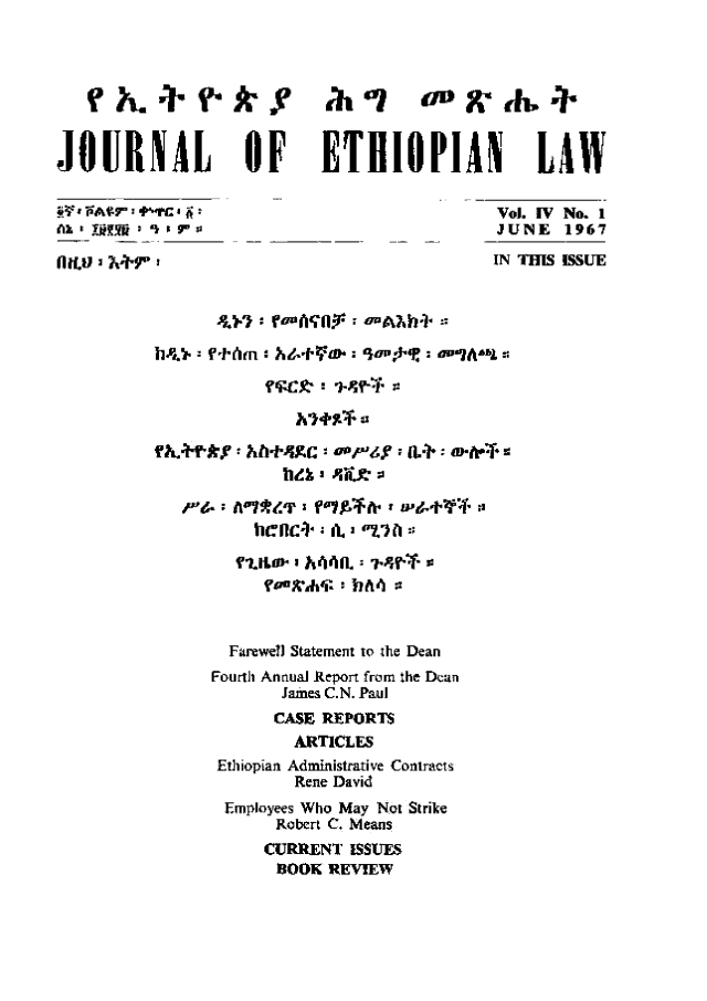 handle is hein.journals/jethiol4 and id is 1 raw text is: 








JOURNAL         OF    ETHIOPIAN LAW

§YTAftr.l rcI jl                     Vol. IV No. 1
Ak,' !Mf iJUNE 1967

                                     IN THIS ISSUE




        MD. -f'Jewie tmnt 9o   :De IAn I z








                     bz iL lfe








               Farewell Statement to the Dean
             Fourth Anraua Report from the Dean
                   James C.N. Paul
                   CASE REPORTS
                   ARTICLES
              Ethiopian Administrative Contracts
                    Rene David
              Employees Who May Not Strike
                   Robert C. Means
                   CURRENT ISSUES
                   8OOK REVIEW


