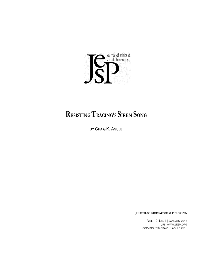 handle is hein.journals/jetshy10 and id is 1 raw text is: 












                  ejouma lof ethics &
                     soci philosophy




               sP






RESISTING TRACING'S SIREN SONG


            BY CRAIG K. AGULE


JOURNAL OF ETHICS &SOCIAL PHILOSOPHY

      VOL. 10, No. 1 | JANUARY 2016
             URL: WWW.JESP.ORG
    COPYRIGHT @ CRAIG K. AGULE 2016


