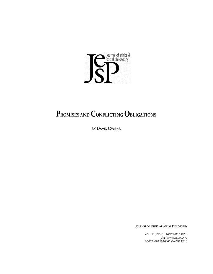 handle is hein.journals/jetshy11 and id is 1 raw text is: 













                         jouma of ethic &
                         soci philosophy





                   sP








PROMISES AND CONFLICTING OBLIGATIONS


                  BY DAVID OWENS


JOURNAL OF ETHICS &SOCIAL PHILOSOPHY

    VOL. 11, No. 1 | NOVEMBER 2016
             URL: WWW.JESP.ORG
     COPYRIGHT @ DAVID OWENS 2016


