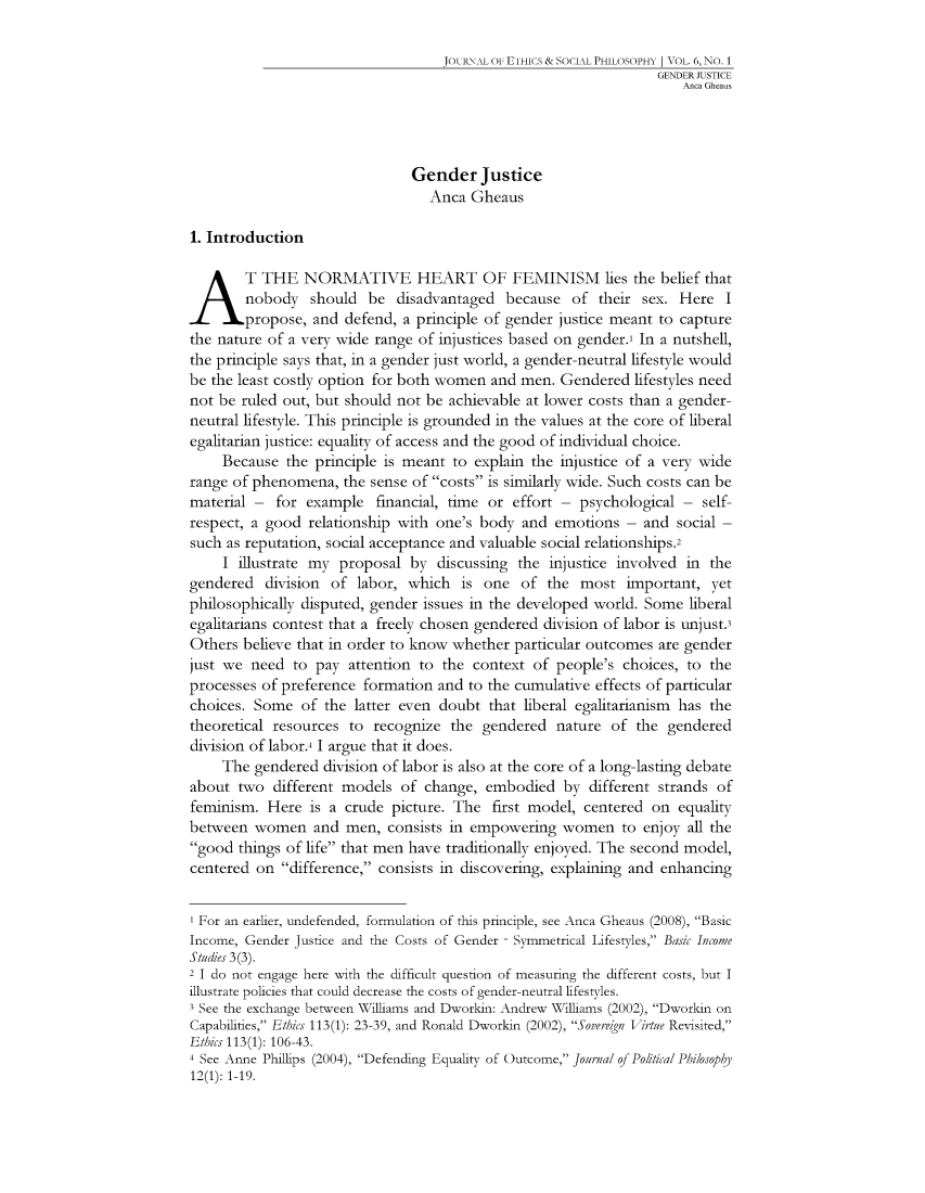 handle is hein.journals/jetshy6 and id is 1 raw text is: JOLlRtAL OF ETHICS & SOCIAL PHILOSOPHY | VOL. 6, NO. 1
GENDER JUSTICE
Anca Gheaus
Gender Justice
Anca Gheaus
1. Introduction
A T THE NORMATIVE HEART OF FEMINISM lies the belief that
nobody should be disadvantaged because of their sex. Here
propose, and defend, a principle of gender justice meant to capture
the nature of a very wide range of injustices based on gender.' In a nutshell,
the principle says that, in a gender just world, a gender-neutral lifestyle would
be the least costly option for both women and men. Gendered lifestyles need
not be ruled out, but should not be achievable at lower costs than a gender-
neutral lifestyle. This principle is grounded in the values at the core of liberal
egalitarian justice: equality of access and the good of individual choice.
Because the principle is meant to explain the injustice of a very wide
range of phenomena, the sense of costs is similarly wide. Such costs can be
material - for example financial, time or effort - psychological - self-
respect, a good relationship with one's body and emotions - and social -
such as reputation, social acceptance and valuable social relationships.2
I illustrate my proposal by discussing the injustice involved in the
gendered division of labor, which is one of the most important, yet
philosophically disputed, gender issues in the developed world. Some liberal
egalitarians contest that a freely chosen gendered division of labor is unjust3
Others believe that in order to know whether particular outcomes are gender
just we need to pay attention to the context of people's choices, to the
processes of preference formation and to the cumulative effects of particular
choices. Some of the latter even doubt that liberal egalitarianism has the
theoretical resources to recognize the gendered nature of the gendered
division of labor.4 I argue that it does.
The gendered division of labor is also at the core of a long-lasting debate
about two different models of change, embodied by different strands of
feminism. Here is a crude picture. The first model, centered on equality
between women and men, consists in empowering women to enjoy all the
good things of life that men have traditionally enjoyed. The second model,
centered on difference, consists in discovering, explaining and enhancing
I For an earlier, undefended, formulation of this principle, see Anca Gheaus (2008), Basic
Income, Gender Justice and the Costs of Gender - Symmetrical Lifestyles, Basic Income
Studies 3 (3).
2 I do not engage here with the difficult question of measuring the different costs, but I
illustrate policies that could decrease the costs of gender-neutral lifestyles.
3 See the exchange between Williams and Dworkin: Andrew Williams (2002), Dworkin on
Capabilities, Ethics 113(1): 23-39, and Ronald Dworkin (2002), SovereVirtue Revisited,
Ethics 113(1): 106-43.
4 See Anne Phillips (2004), Defending Equality of Outcome, Journal of Political Philosophy
12(1): 1-19.


