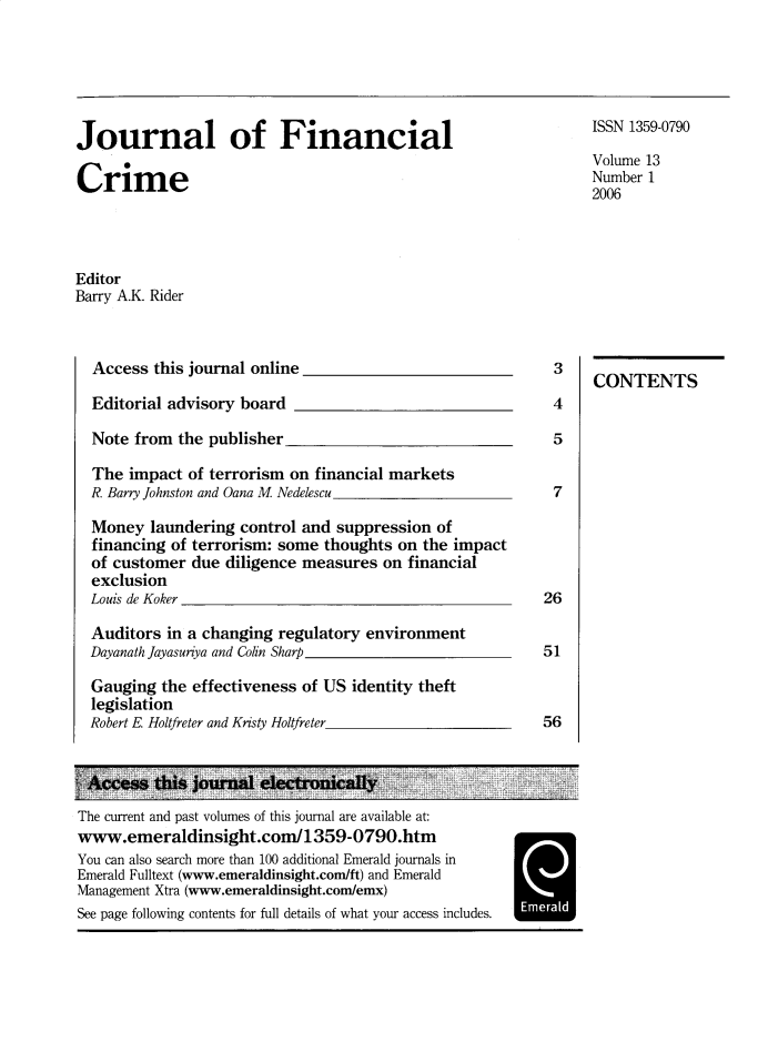 handle is hein.journals/jfc13 and id is 1 raw text is: Journal of Financial                                                 ISSN 1359-0790
Volume 13
Crime                                                                Number 1
2006
Editor
Barry A.K. Rider
Access this journal online                                    3
CONTENTS
Editorial advisory board                                      4
Note from the publisher                                       5
The impact of terrorism on financial markets
R. Barry Johnston and Oana M Nedelescu                        7
Money laundering control and suppression of
financing of terrorism: some thoughts on the impact
of customer due diligence measures on financial
exclusion
Louis de Koker                                              26
Auditors in a changing regulatory environment
Dayanath Jayasuriya and Colin Sharp                         51
Gauging the effectiveness of US identity theft
legislation
Robert E Holtfreter and Kristy Holtfreter                   56
Access this journal electronically
The current and past volumes of this journal are available at:
www.emeraldinsight.com/1359-0790.htm
You can also search more than 100 additional Emerald journals in
Emerald Fulltext (www.emeraldinsight.com/ft) and Emerald
Management Xtra (www.emeraldinsight.com/emx)
See page following contents for full details of what your access includes.  Emerald


