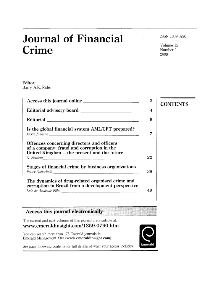 handle is hein.journals/jfc15 and id is 1 raw text is: Journal of Financial
Crime

ISSN 1359-0790
Volume 15
Number 1
2008

Editor
Barry A.K. Rider

Access this journal online

Editorial advisory board

Editorial

Is the global financial system AML/CFT prepared?
Jackie Johnson
Offences concerning directors and officers
of a company: fraud and corruption in the
United Kingdom - the present and the future
G. Scanlan
Stages of financial crime by business organizations
Petter Gottschalk
The dynamics of drug-related organised crime and
corruption in Brazil from a development perspective
Luiz de Andrade Filho

3
4
5

7
22
38
49

CONTENTS

Access this journal electronically
The current and past volumes of this journal are available at:
www.emeraldinsight.coi/1359-0790.htm
You can search more than 175 Emerald journals in
Emerald Management Xtra (www.emeraldinsight.com)
See page following contents for full details of what your access includes.


