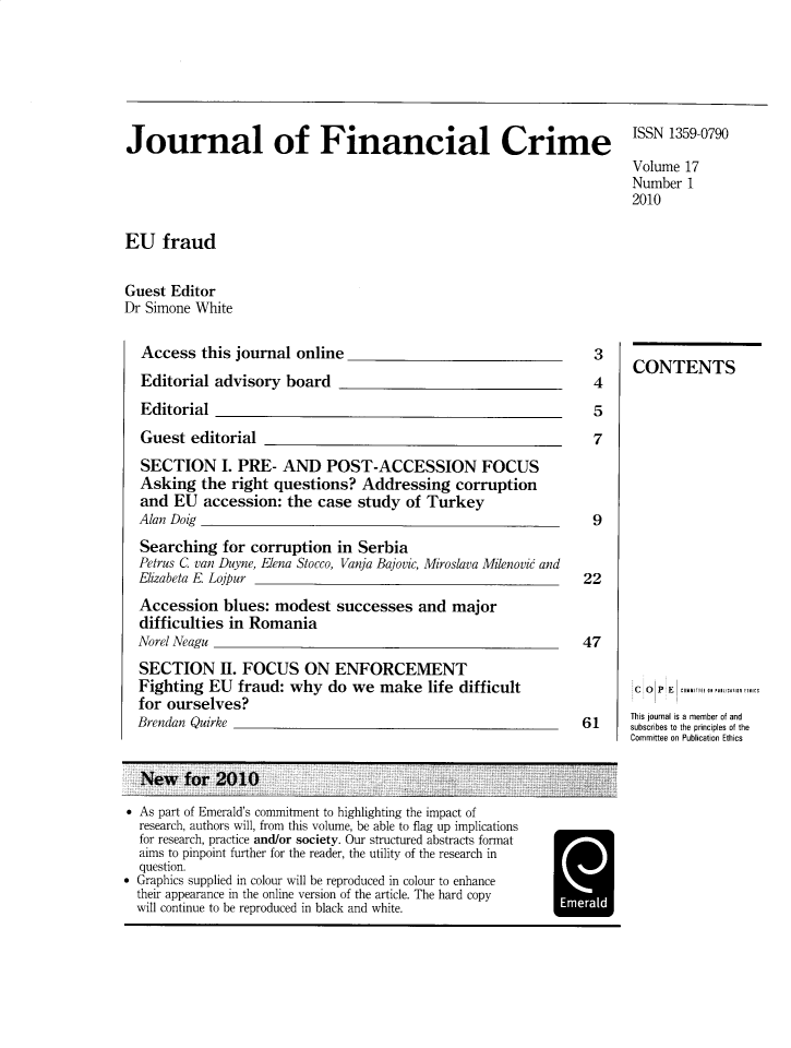 handle is hein.journals/jfc17 and id is 1 raw text is: Journal of Financial Crime

ISSN 1359-0790
Volume 17
Number 1
2010

EU fraud
Guest Editor
Dr Simone White

Access this journal online

Editorial advisory board
Editorial

Guest editorial

SECTION I. PRE- AND POST-ACCESSION FOCUS
Asking the right questions? Addressing corruption
and EU accession: the case study of Turkey
Alan Doig
Searching for corruption in Serbia
Petrus C van Duyne, Elena Stocco, Vanja Bajovic, Miroslava Milenovi and
Elizabeta E Lojpur
Accession blues: modest successes and major
difficulties in Romania
Norel Neagu
SECTION II. FOCUS ON ENFORCEMENT
Fighting EU fraud: why do we make life difficult
for ourselves?
Brendan Quirke

 As part of Emerald's commitment to highlighting the impact of
research, authors will, from this volume, be able to flag up implications
for research, practice and/or society. Our structured abstracts format
aims to pinpoint further for the reader, the utility of the research in
question.
 Graphics supplied in colour will be reproduced in colour to enhance
their appearance in the online version of the article. The hard copy
will continue to be reproduced in black and white.

3
4
5
7

9
22
47
61

CONTENTS
C  O  P E   conrurt ruulonucalTSI
This journal is a member of and
subscribes to the principles of the
Committee on Publication Ethics

Emerald



