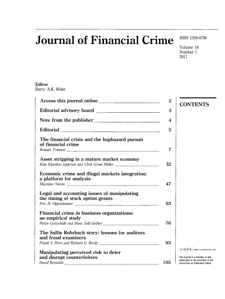 handle is hein.journals/jfc18 and id is 1 raw text is: Journal of Financial Crime                    ISSN 1359-0790
Volume 18
Number 1
2011
Editor
Barry A.K. Rider

Access this journal online
Editorial advisory board
Note from the publisher_
Editorial
The financial crisis and the haphazard pursuit
of financial crime
Roman Tomasic
Asset stripping in a mature market economy
Kim Klarskov Jeppesen and Ulrik Gorm Moller
Economic crime and illegal markets integration:
a platform for analysis
Massimo Nardo
Legal and accounting issues of manipulating
the timing of stock option grants
Pete H Oppenheimer
Financial crime in business organizations:
an empirical study
Petter Gottschalk and Hans Solli-Sather
The Sallie Rohrbach story: lessons for auditors
and fraud examiners
Frank S. Perri and Richard G. Brody
Manipulating perceived risk to deter
and disrupt counterfeiters
David Reynolds

2
3
4
5
7
32
47
63
76
93
105

CONTENTS
C  O) P E      Icua  o.u.no... rne,
This journal is a member of and
subscribes to the principles of the
Committee on Publication Ethics


