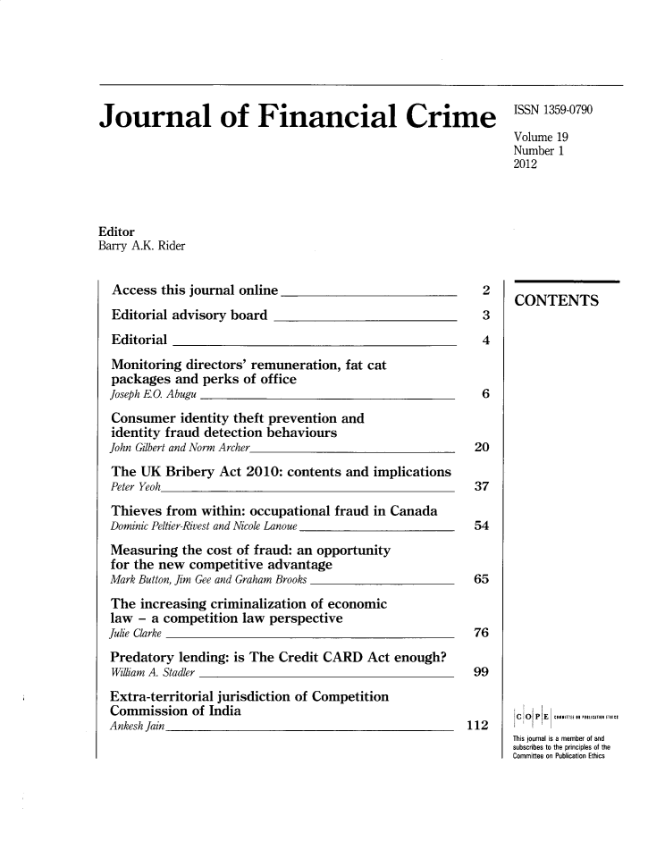 handle is hein.journals/jfc19 and id is 1 raw text is: Journal of Financial Crime

ISSN 1359-0790
Volume 19
Number 1
2012

Editor
Barry A.K. Rider

Access this journal online
Editorial advisory board
Editorial
Monitoring directors' remuneration, fat cat
packages and perks of office
Joseph E.O. Abugu
Consumer identity theft prevention and
identity fraud detection behaviours
John Gilbert and Norm Archer
The UK Bribery Act 2010: contents and implications
Peter Yeoh
Thieves from within: occupational fraud in Canada
Dominic Peltier-Rivest and Nicole Lanoue
Measuring the cost of fraud: an opportunity
for the new competitive advantage
Mark Button, Jim Gee and Graham Brooks
The increasing criminalization of economic
law - a competition law perspective
Julie Clarke
Predatory lending: is The Credit CARD Act enough?
William A. Stadler
Extra-territorial jurisdiction of Competition
Commission of India
Ankesh Jain

2
3
4
6
20
37
54
65
76
99
112

CONTENTS
So   P E   Ce  rti Sn USuIunC A
This journal is a member of and
subscribes to the principles of the
Committee on Publication Ethics


