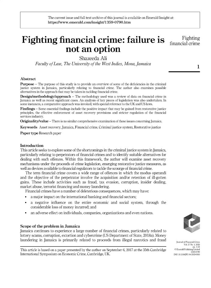 handle is hein.journals/jfc27 and id is 1 raw text is: The current issue and full text archive of this journal is available on Emerald Insight at:
https://www.emerald.com/insight/1359-0790.htm
Fighting financial crime: failure is                                                                Fighting
financial crime
not an option
Shazeeda Ali
Faculty of Law, The University of the West Indies, Mona, Jamaica
Abstract
Purpose - The purpose of this study is to provide an overview of some of the deficiencies in the criminal
justice system in Jamaica, particularly relating to financial crime. The author also examines possible
alternatives in the approach that may be taken in tackling financial crime.
Design/methodology/approach - The methodology used was a review of data on financial crime in
Jamaica as well as recent significant cases. An analysis of key pieces of legislation was also undertaken. In
some instances, a comparative approach was invoked, with special reference to the UK and US laws.
Findings - Some essential findings include the positive impact that may be gained from restorative justice
principles, the effective enforcement of asset recovery provisions and stricter regulation of the financial
services industry.
Originality/value - There is no similar comprehensive examination of these issues concerning Jamaica.
Keywords Asset recovery, Jamaica, Financial crime, Criminal justice system, Restorative justice
Paper type Research paper
Introduction
This article seeks to explore some of the shortcomings in the criminal justice system in Jamaica,
particularly relating to perpetrators of financial crimes and to identify suitable alternatives for
dealing with such offences. Within this framework, the author will examine asset recovery
mechanisms under the proceeds of crime legislation, emerging restorative justice measures, as
well as devices available to financial regulators to tackle the scourge of financial crime.
The term financial crime covers a wide range of offences in which the modus operandi
and the objective of the perpetrator involve the acquisition and/or retention of ill-gotten
gains. These include activities such as fraud, tax evasion, corruption, insider dealing,
market abuse, terrorist financing and money laundering.
Financial crimes have a number of deleterious consequences, which may have:
 a major impact on the international banking and financial sectors;
 a negative influence on the entire economic and social system, through the
considerable loss of money incurred; and
- an adverse effect on individuals, companies, organizations and even nations.
Scope of the problem in Jamaica
Jamaica continues to experience a large number of financial crimes, particularly related to
lottery scams, corruption, extortion and cybercrime (US Department of State, 2018a). Money
laundering in Jamaica is primarily related to proceeds from     illegal narcotics and fraud      JournalofFiaialCrim
Vol. 27 No. 1, 2020
pp. 1-23
This article is based on a paper presented by the author on September 6, 2017 at the 35th Cambridge  © EmeraldPublishing L-tid
International Symposium on Economic Crime, Cambridge, UK.                                       DOI 10.1108/JFC--2019-0050


