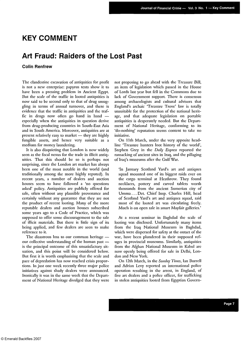 handle is hein.journals/jfc3 and id is 1 raw text is: KEY COMMENT
Art Fraud: Raiders of the Lost Past
Colin Renfrew

The clandestine excavation of antiquities for profit
is not a new enterprise: papyrus texts show it to
have been a pressing problem in Ancient Egypt.
But the scale of the traffic in looted antiquities is
now said to be second only to that of drug smug-
gling in terms of annual turnover, and there is
evidence that the traffic in antiquities and the traf-
fic in drugs now often go hand in hand -
especially when the antiquities in question derive
from drug-producing countries in South-East Asia
and in South America. Moreover, antiquities are at
present relatively easy to market - they are highly
fungible assets, and hence very suitable as a
medium for money laundering.
It is also disquieting that London is now widely
seen as the focal nexus for the trade in illicit antiq-
uities. That this should be so is perhaps not
surprising, since the London art market has always
been one of the most notable in the world (and
traditionally among the more highly reputed). In
recent years, a number of dealers and auction
houses seem to have followed a 'no questions
asked' policy. Antiquities are publicly offered for
sale, often without any plausible provenance and
certainly without any guarantee that they are not
the product of recent looting. Many of the more
reputable dealers and auction houses subscribed
some years ago to a Code of Practice, which was
supposed to offer some discouragement to the sale
of illicit materials. But there is little sign of its
being applied, and few dealers are seen to make
reference to it.
The disastrous loss to our common heritage -
our collective understanding of the human past -
is the principal outcome of this unsatisfactory sit-
uation, and this point will be considered below.
But first it is worth emphasising that the scale and
pace of depredation has now reached crisis propor-
tions. In just one week recently three major police
initiatives against shady dealers were announced.
Ironically it was in the same week that the Depart-
ment of National Heritage divulged that they were

not proposing to go ahead with the Treasure Bill,
an item of legislation which passed in the House
of Lords last year but fell in the Commons due to
lack of Government support. There is consensus
among archaeologists and cultural advisors that
England's archaic 'Treasure Trove' law is totally
unsuitable for the protection of the national herit-
age, and that adequate legislation on portable
antiquities is desperately needed. But the Depart-
ment of National Heritage, conforming to its
'do-nothing' reputation seems content to take no
initiative.
On 11th March, under the very apposite head-
line 'Treasure hunters loot history of the world',
Stephen Grey in the Daily Express reported the
ransacking of ancient sites in Iraq, and the pillaging
of Iraq's museums after the Gulf War.
'In January Scotland Yard's art and antiques
squad mounted one of its biggest raids ever on
the cargo terminal at Heathrow. They found
necklaces, pottery and carved tablets worth
thousands from the ancient Sumerian city of
Umma... Det. Chief Insp. Charles Hill, head
of Scotland Yard's art and antiques squad, said
most of the looted art was circulating freely.
Much is on open sale in smart Mayfair galleries.'
At a recent seminar in Baghdad the scale of
looting was disclosed. Unfortunately many items
from the Iraq National Museum in Baghdad,
which were dispersed for safety at the outset of the
war, have been plundered in their supposed ref-
uges in provincial museums. Similarly, antiquities
from the Afghan National Museum in Kabul are
now openly being offered for sale in Delhi, Lon-
don and New York.
On 12th March, in the Sunday Times, Ian Burrell
and Adrian Levy reported an international police
operation resulting in the arrest, in England, of
five art dealers and a police officer, for trafficking
in stolen antiquities looted from Egyptian Govern-

© Emerald Backfiles 2007


